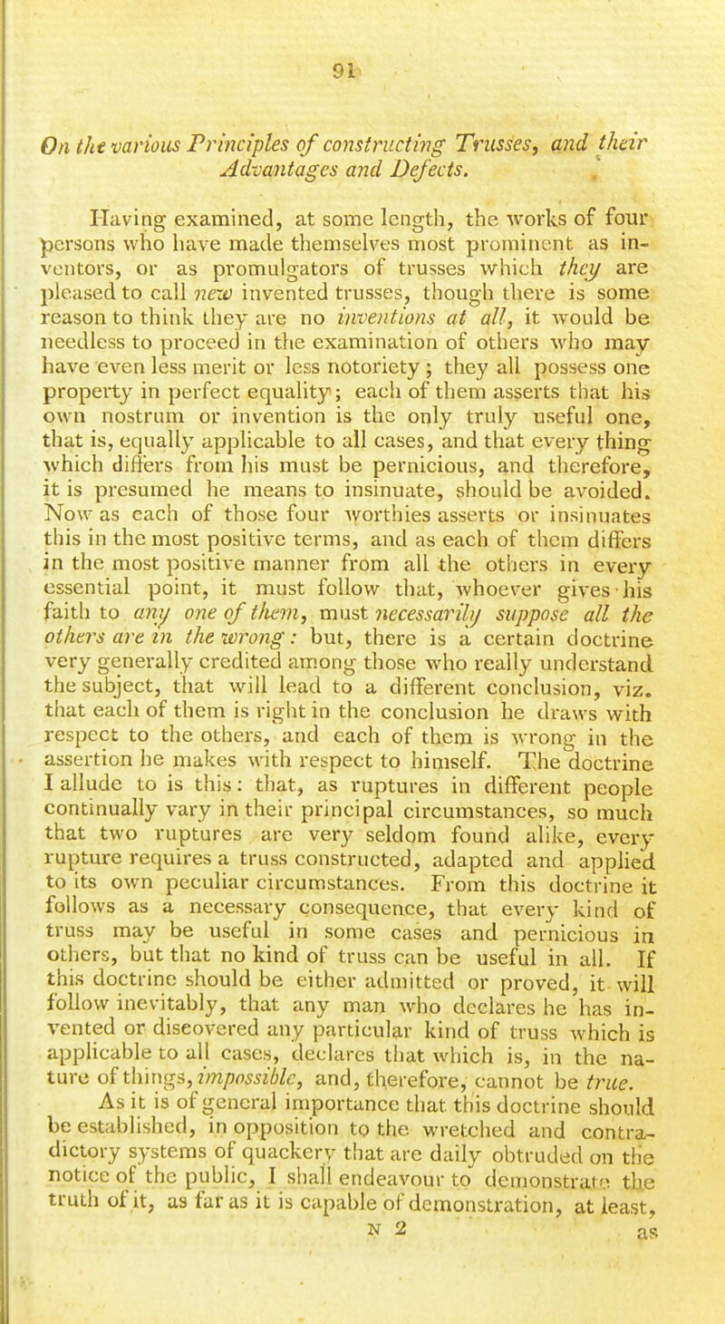 On the various Principles of constructing' Trusses, and their Advayitages ajicl Defects. Having examined, at some length, the works of four persons who have made themselves most prominent as in- ventors, or as promulgators of trusses which Mey are pleased to call next) invented trusses, though there is some reason to think they are no inventions at all, it would be needless to proceed in the examination of others who may have even less merit or less notoriety ; they all possess one property in perfect equality; each of them asserts that his own nostrum or invention is the only truly useful one, that is, equally applicable to all cases, and that every thing which differs from his must be pernicious, and therefore, it is presumed he means to insinuate, should be avoided. Now as each of those four worthies asserts or insinuates this in the most positive terms, and as each of them differs in the most positive manner from all the others in every essential point, it must follow that, Avhoever gives his faith to amj one of tJiem, xxwi'st necessarilij suppose all the others are m the wrong: but, there is a certain doctrine very generally credited among those who really understand the subject, that will lead to a different conclusion, viz. that each of them is right in the conclusion he draws with respect to the others, and each of them is wrong in the assertion he makes with respect to himself. The doctrine I allude to is this: that, as ruptures in different people continually vary in their principal circumstances, so much that two ruptures are very seldom found alike, every rupture requires a truss constructed, adapted and applied to its own peculiar circumstances. From this doctrine it follows as a necessary consequence, that every kind of truss may be useful in some cases and pernicious in others, but that no kind of truss can be useful in all. If this doctrine should be either admitted or proved, it will follow inevitably, that any man who declares he has in- vented or discovered any particular kind of truss which is applicable to all cases, declares that which is, in the ns,- ture of things, zVn/jflwzWc, and, therefore, cannot hQ true. As it is of general importance that this doctrine should be established, in opposition to the wretched and contra- dictory systems of quackery that are daily obtruded on the notice of the public, I shall endeavour to demonstrate the truth of it, as faf as it is capable of demonstration, at least, N 2 as