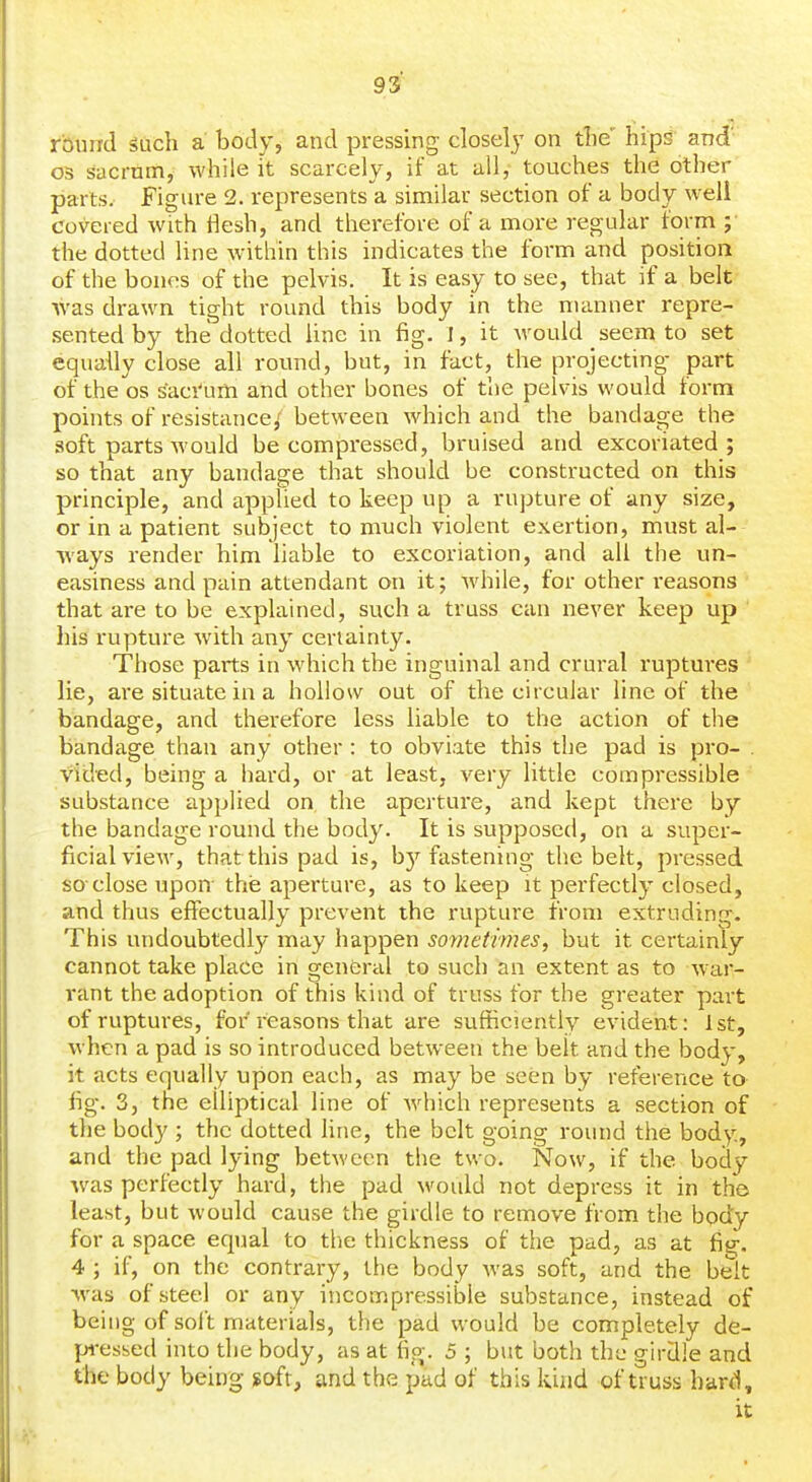 93^ round Such a body, and pressing closely on tlie' hips and' OS sacrum, while it scarcely, if at all,- touches the other parts. Figure 2. represents a similar section of a body well covered with flesh, and therefore of a more regular form ;■ the dotted line within this indicates the form and position of the bones of the pelvis. It is easy to see, that if a belt •was drawn tight round this body in the manner repre- .sented by the dotted Une in fig. I, it would seem to set equally close all round, but, in fact, the projecting part of the OS saci'um and other bones of the pelvis would form points of resistance,' between which and the bandage the soft parts would be compx'essed, bruised and excoriated; so that any bandage that should be constructed on this principle, and applied to keep up a rupture of any size, or in a patient subject to much violent exertion, must al- ways render him liable to excoriation, and all the un- easiness and pain attendant on it; while, for other reasons that are to he explained, such a truss can never keep up his rupture with any certainty. Those parts in which the inguinal and crural ruptures lie, are situate in a hollow out of the circular line of the bandage, and therefore less liable to the action of the bandage than any other : to obviate this the pad is pro- . vided, being a hard, or at least, very little compressible substance applied on the aperture, and kept there by the bandage round the body. It is supposed, on a super- ficial view, that this pad is, by fastening the belt, pressed so-close upon- the aperture, as to keep it perfectly closed, and thus effectually prevent the rupture from extruding. This undoubtedly may happen soynetimes, but it certainly cannot take place in general to such an extent as to w ar- rant the adoption of this kind of truss for the greater part of ruptures, for reasons that are sufficiently evident: 1st, when a pad is so introduced between the belt and the body, it acts equally upon each, as may be seen by reference to fig. 3, the elliptical line of which represents a section of the body ; the dotted hue, the belt going round the body, and the pad lying between the two. Now, if the body •was pei-fectly hard, the pad would not depress it in the least, but would cause the girdle to remove from the body for a space equal to the thickness of the pad, as at fig-. 4 ; if, on the contrary, the body was soft, and the belt ■was of steel or any incompressible substance, instead of being of soft materials, the pad would be completely de- pi-essed into the body, as at fig. 5 ; but both the girdle and the body being soft, and the pad of this kind of t^uss hard, it