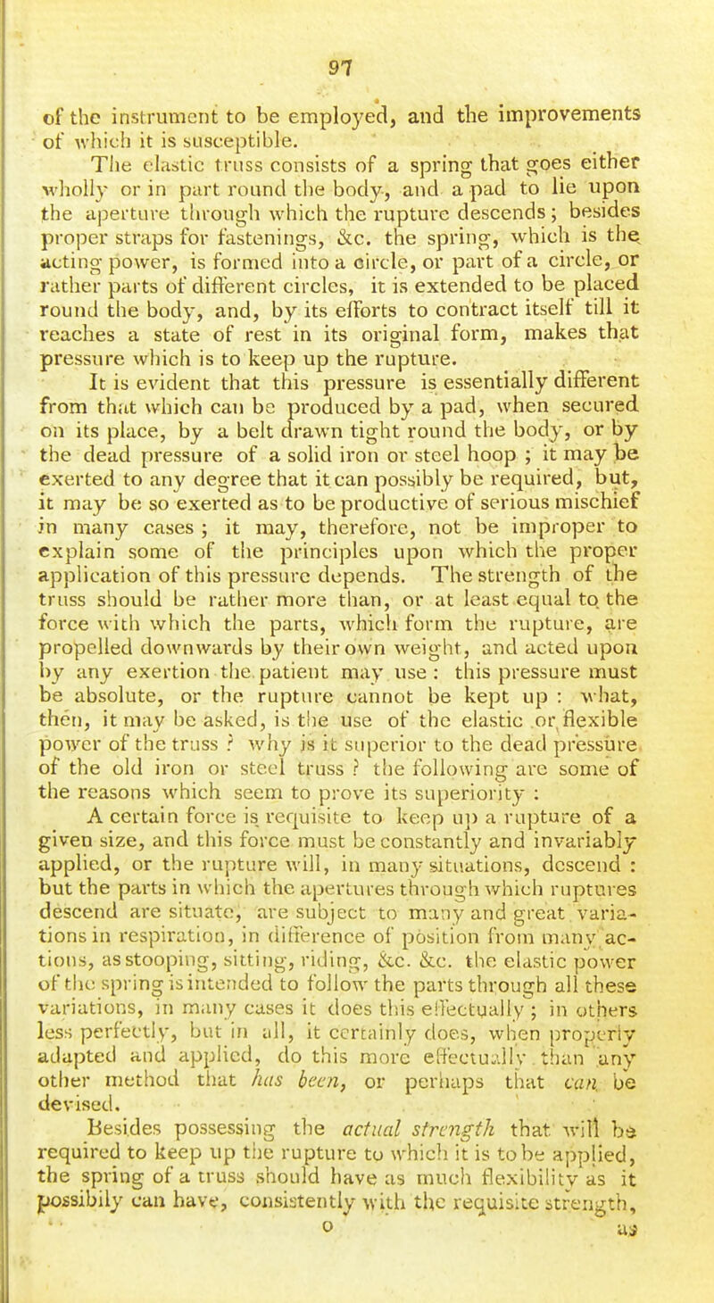 of the instrument to be emplo3'ed, and the improvements of which it is susceptible. Tlie elastic truss consists of a spring that goes either wholly or in part round the body, and a pad to lie upon the aperture through which the I'upture descends; besides proper straps for fastenings, &c. the spring, which is the^ acting power, is formed into a circle, or part of a circle, or rather parts of different circles, it is extended to be placed round the body, and, by its efforts to contract itself till it reaches a state of rest in its original form, makes that pressure which is to keep up the rupture. It is evident that this pressure is essentially different from that which can be produced by a pad, when secured on its place, by a belt drawn tight round the body, or by the dead pressure of a solid iron or steel hoop ; it may be exerted to any degree that it can possibly be required, but, it may be so exerted as to be productive of serious mischief in many cases; it may, therefore, not be improper to explain some of the principles upon which the proper application of this pressure depends. The strength of the truss should be rather more than, or at least equal to the force with which the parts, which form the rupture, are propelled downwards by their own weight, and acted upon by any exertion the.patient may use: this pressure must be absolute, or the rupture cannot be kept up : w hat, then, it may be asked, is the use of the elastic or flexible power of the truss ? why is it superior to the dead pr'essiire. of the old iron or steel truss ? the following are some of the reasons which seem to prove its superiority : A certain force is requisite to keep u]) a rupture of a given size, and this force must be constantly and invariably applied, or the rupture will, in many situations, descend : but the pai*ts in which the apertures through which ruptures descend are situate, are subject to many and great varia- tions in i-espiratiou, in difference of position from many ac- tions, as stooping, sitting, riding, &c. &c. the elastic power of tlu; spring is intended to follow the parts through all these variations, in many cases it does this effectually; in others less perfectly, but in all, it certainly does, when propcriy adapted and applied, do this more effectuidly. than .any- other method tliat has been, or periiaps that can. be devised. ' ■ Besides possessing the actual strength that -will bd required to keep up the rupture to which it is to be applied, the spring of a truss should have as much flexibility as it possibily can havt', consistently with the requisite strength,  0