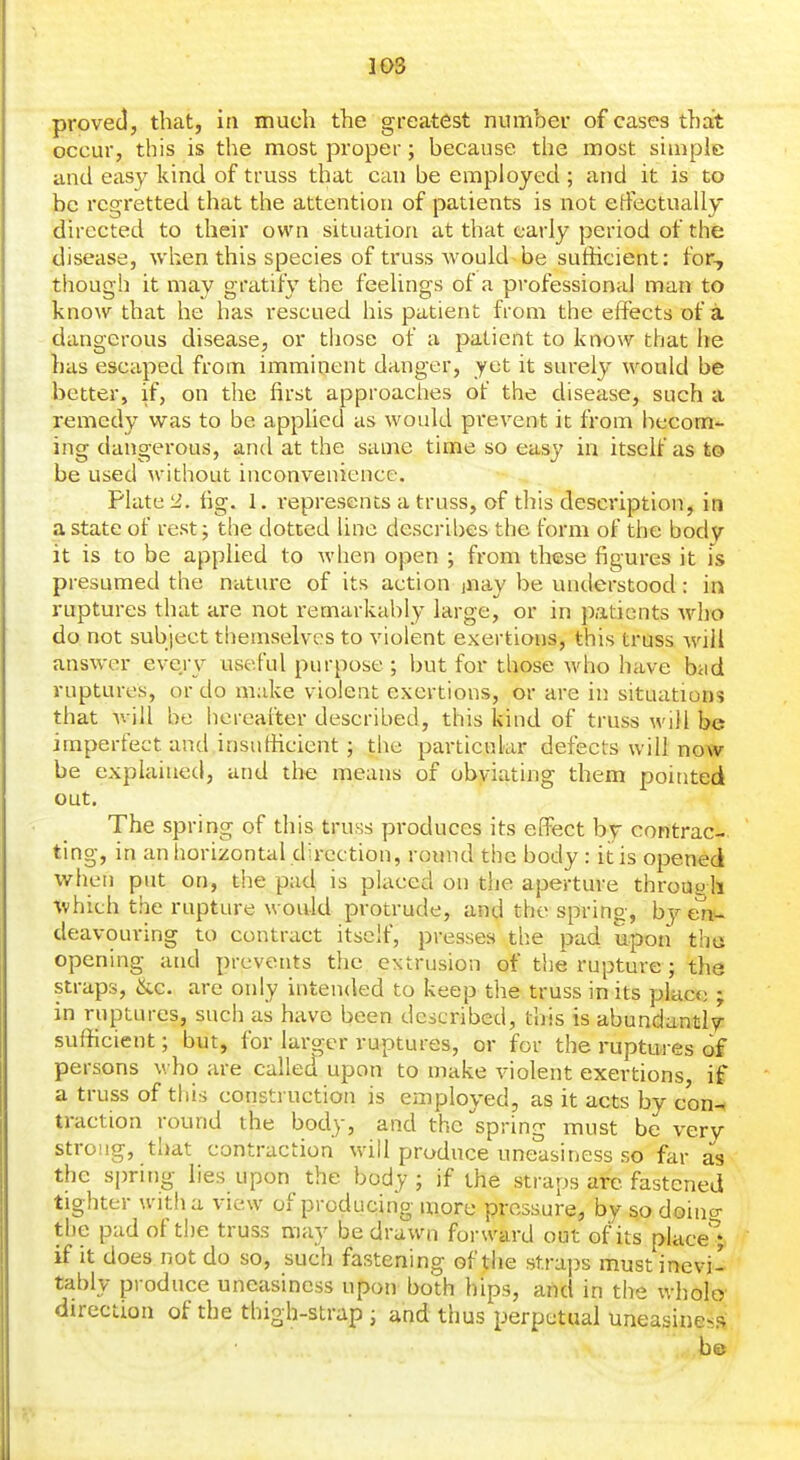 proved, that, in much the greatest number of cases that occur, this is the most proper; because the most simple and easy kind of truss that can be employed ; and it is to be regretted that the attention of patients is not etfectually directed to their own situation at that early period of the disease, wl^.en this species of truss would be suthcient: for, though it may gratify the feelings of a professional man to know that he has rescued his patient from the effects of a dangerous disease, or those of a patient to know that he has escaped from imminent danger, yet it surely would be better, if, on the first approaches of the disease, such a remedy was to be apphed as would pi'event it from becom- ing dangerous, and at the same time so easy in itself as to be used without inconvenience. Plate iJ. fig. 1. represents a truss, of this description, in a state of rest; the dotted line describes the form of the body it is to be applied to when open ; from these figures it is presumed the nature of its action inay be understood: in ruptures that are not remarkably large, or in patients who do not subject themselves to violent exertions, this truss will answer everv useful purpose ; hut for those who have bad ruptures, or do make violent exertions, or are in situations that Avill be hereafter described, this kind of truss will be imperfect and insufiicient; the particular defects will now be explained, and tho means of obviating them pointed out. The spring of this truss produces its effect by contrac- ting, in an horizontal direction, round the body: it is opened when put on, the pad is placed on the aperture throupli ■vvhich the rupture would protrude, and the spring, by en-^ deavouring to contract itself, presses the pad upon tho opening and prevents the extrusion of the rupture; the straps, &c. are only intended to keep the truss in its yjkce ; in ruptures, such as have been described, this is abundantly sufficient; but, for larger ruptures, or for the ruptures of persons who are called upon to make violent exertions, if a truss of this construction is employed, as it acts by con^ traction round the body, and the spring must be very strong, that contraction will produce uneasiness so far as the sprir)g lies upon the body ; if the straps are fastened tighter with a view of producing more pressure, by so doino- the pad of the truss may be drawn forward out of its place'^; if it does not do so, such fastening of the straps must inevi- tably produce uneasiness upon both hips, and in the wholo direction of the thigh-strap ; and thus perpetual uneasiness be