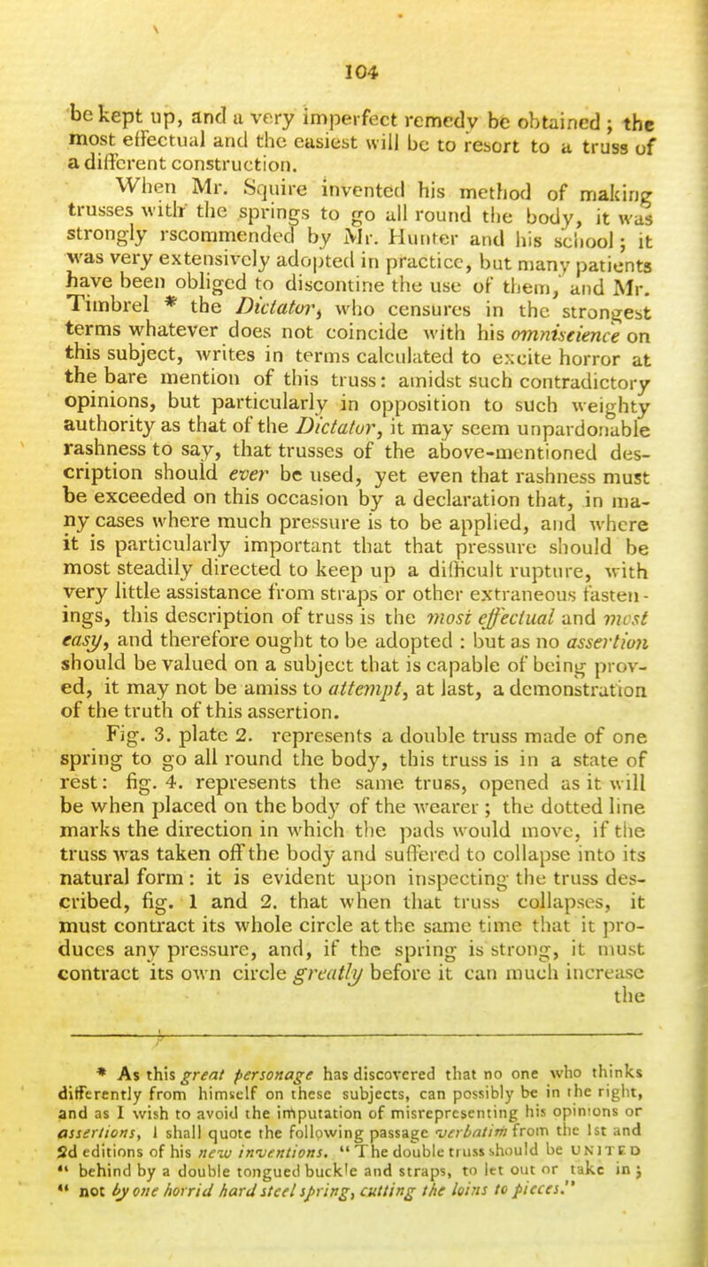 be kept up, and a very imperfect remedy be obtained ; the .most efFectual and the easiest will be to resort to u truss of a different construction. Wlien Mr. Squire invented his method of making trusses witli the springs to go all round the body, it was strongly rscommended by Mi: Hunter and his school; it M'as very extensively adopted in practice, but many patients have been obhged to discontine the use of them, and xMr. Timbrel * the Dictator^ who censures in the strongest terms whatever does not coincide with his omniscience on this subject, writes in terms calculated to excite horror at the bare mention of this truss: amidst such contradictory opinions, but particularly in opposition to such weighty authority as that of the Dictator, it may seem unpardonable rashness to say, that trusses of the above-mentioned des- cription should ever be used, yet even that rashness must be exceeded on this occasion by a declaration that, in ma- ny cases where much pressure is to be applied, and where it is particularly important that that pressure should be most steadily directed to keep up a difficult rupture, with very little assistance from straps or other extraneous fasten - ings, this description of truss is the most effectual and most easy, and therefore ought to be adopted : but as no assertion should be valued on a subject that is capable of being prov- ed, it may not be amiss to attempt, at last, a demonstrafioa of the truth of this assertion. Fig. 3. plate 2. represents a double truss made of one spring to go all round the body, this truss is in a state of rest: fig. 4. represents the same truss, opened as it will be when placed on the body of the Avearer ; the dotted line marks the direction in which the pads would move, if the truss -was taken off the body and suffered to collapse into its natural form : it is evident upon inspecting the truss des- cribed, fig. 1 and 2. that when that truss collapses, it must contract its whole circle at the same time that it pro- duces any pressure, and, if the spring is strong, it must contract its own circle greatly before it can much increase the * As this great personage has discovered that no one who thinks differently from himself on these subjects, can possibly be in the right, and as I wish to avoid the imputation of misrepresenting his opinions or assertions, 1 shall quote the following passage -verbatim irom the 1st and 2d editions of his new inventions.  The double truss should be united  behind by a double tongued buckle and straps, to let out or take in j *• noc l>yo}ie horrid hard steel springs cutting the loins to pieces.