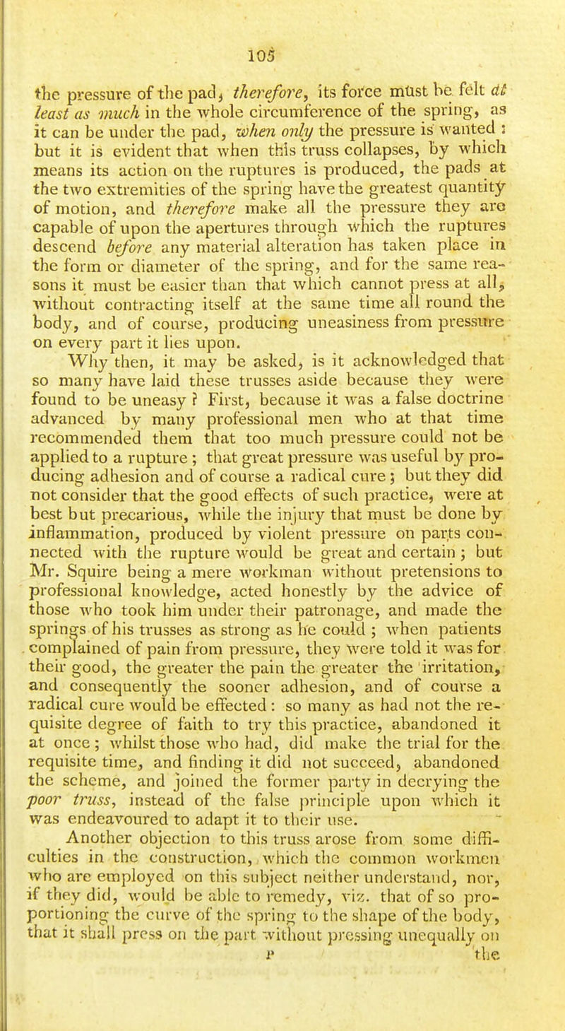 the pressure of the pad^ therefore, its foi'ce mtist be felt dt least as much in the whole circumference of the spring, as it can be under the pad, when only the pressure is wanted : but it is evident that when this truss collapses, by which means its action on the ruptures is produced, the pads at the tAvo extremities of the spring have the greatest quantity of motion, and therefore make all the pressure they aro capable of upon the apertures through which the ruptures descend before any material alteration has taken place in the form or diameter of the spring, and for the same rea- sons it must be easier tlian that which cannot press at all, without contracting itself at the same time all round the body, and of course, producing uneasiness fi'om pressure on every part it lies upon. Why then, it may be asked, is it acknowledged that so many have laid these trusses aside because they were found to be uneasy ? First, because it was a false doctrine advanced by many professional men Avho at that time recommended them that too much pressure could not be applied to a rupture ; that great pressure was useful by pro- ducing adhesion and of course a radical cure; but they did not consider that the good effects of such practice, were at best but precarious, while the injury that must be done by inflammation, produced by violent pressure on parts con- nected with the rupture would be great and certain ; but Mr. Squire being a mere workman without pretensions to professional knowledge, acted honestly by the advice of those who took him under their patronage, and made the springs of his trusses as strong as he could ; when patients complained of pain from pressure, they were told it was for. their good, the greater the pain the greater the irritation,- and consequently the sooner adhesion, and of course a radical cure would be effected : so many as had not the re- quisite degree of faith to try this practice, abandoned it at once; whilst those who had, did make the trial for the requisite time, and finding it did not succeed, abandoned the scheme, and joined the former party in decrying the poor truss, instead of the false jirinciple upon which it was endeavoured to adapt it to their use. Another objection to this truss arose from some diffi- culties in the construction, which the common workmen who are employed on this subject neither understand, nor, if they did, would be able to remedy, vi;;. that of so pro- portioning the curve of the spring to the shape of the body, that it shall press on the part without pressing unequally on i' the