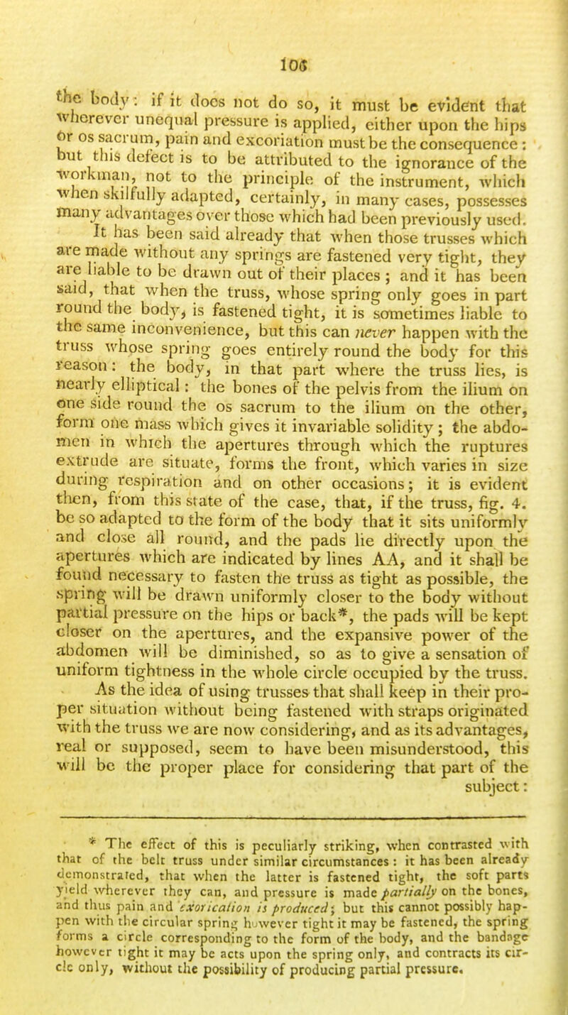 the body: if It docs not do so, it must be evident that wherever unequal pressure is appHed, either upon the liips br OS sacrum, pain and excoriation must be the consequence: but this defect IS to be attributed to the ignorance of the ivorkman not to the principle of the instrument, which when skilfully adapted, certainly, in many cases, possesses many advantages over those which had been previously used. It has been said already that when those trusses which are made without any springs are fastened very tight, they are liable to be drawn out of their places ; and it has been said, that when the truss, whose spring only goes in part round the body^ is fastened tight, it is sometimes liable to the same inconvenience, but this can never happen with the truss whose spring goes entirely round the body for this reason: the body, in that part where the truss lies, is tiearly elliptical: the bones of the pelvis from the ihum on one side round the os sacrum to the ilium on the other, form one mass which gives it invariable solidity ; the abdo- men in which the apertures through Avhich the ruptures extrude are situate, forms the front, which varies in size during respiration and on other occasions; it is evident then, from this state of the case, that, if the truss, fig. 4. be so adapted to the form of the body that it sits uniformly and close all round, and the pads lie directly upon the apertures which are indicated by lines AA, and it shall be found necessary to fasten the truss as tight as possible, the spring- will be drawn uniformly closer to the body without partial pressure on the hips or back*, the pads will be kept closer on the apertures, and the expansive power of the abdomen will be diminished, so as to give a sensation of uniform tightness in the whole circle occupied by the truss. As the idea of using trusses that shall keep in their pro- per situation without being fastened with straps originated with the truss we are now considering, and as its advantages, real or supposed, seem to have been misunderstood, this will be the proper place for considering that part of the subject: * The effect of this is peculiarly striking, when contrasted with that of the belt truss under similar circumstances: it has been already demonstrated, that when the latter is fastened tight, the soft parts yield \vherever they can, and pressure is made partially on the bones, and thus pain and exor icalion is produced; but this cannot possibly hap- pen with the circular sprin-^ huwever tight it may be fastened, the spring forms a circle corresponding to the form of the body, and the bandage however tight it may be acts upon the spring only, and contracts its cir- cle only, without the possibility of producing partial pressure.