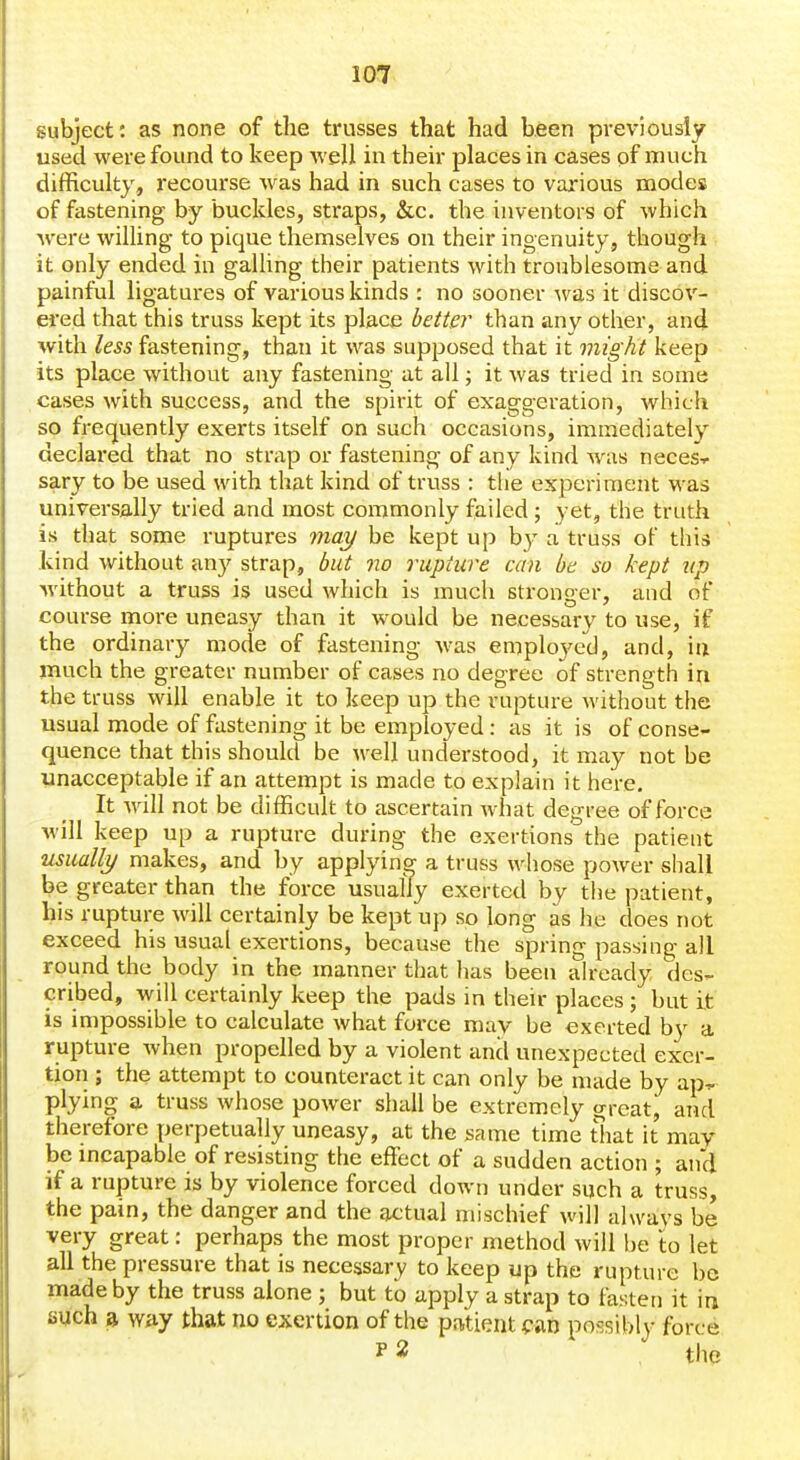 subject: as none of the trusses that had been previousiy used were found to keep Avell in their places in cases of much difficulty, recourse Avas had in such cases to various modes of fastening by buckles, sti'aps, &c. the inventors of which Avere willing to pique themselves on their ingenuity, though it only ended in galling their patients with troublesome and painful ligatures of various kinds : no sooner was it discov- ered that this truss kept its place better than any other, and with less fastening, than it was supposed that it might keep its place without any fastening at all; it Avas tried in some cases Avith success, and the spirit of exaggeration, Avhich so frequently exerts itself on such occasions, immediately declai-ed that no strap or fastening of any kind Avas neces-^ sary to be used with that kind of truss : tlie experiment was universally tried and most commonly failed ; yet, the truth is that some ruptures ynay be kept up b}^ a truss ol this kind Avithoiit any strap, but no rupture can be so kept up Avithout a truss is used Avhich is much stronger, and of course more uneasy than it Avould be necessary to use, if the ordinary mode of fastening Avas emploj^ed, and, in much the greater number of cases no degree of strength in the truss will enable it to keep up the rupture Avithout the usual mode of fastening it be employed: as it is of conse- quence that this should be Avell understood, it may not be unacceptable if an attempt is made to explain it here. It Avill not be difficult to ascertain Avhat degree of force Avill keep up a rupture during the exertions the patient usually makes, and by applying a truss whose power shall be greater than the force usually exerted by the patient, his rupture Avill certainly be kept up so long as he does not exceed his usual exertions, because the spring passing all round the body in the manner that has been ah-eady des- cribed, will certainly keep the pads in their places ; but it is impossible to calculate Avhat force may be exerted by a rupture Avhen propelled by a violent and unexpected exer- tion ; the attempt to counteract it can only be made by ap^ plying a truss Avhose poAver shall be extremely great, and therefore perpetually uneasy, at the same time that it may be mcapable of resisting the effect of a sudden action ; and if a rupture is by violence forced doAvn under sijch a truss, the pain, the danger and the actual mischief will always be very great: perhaps the most proper method will be to let all the pressure that is necessary to keep up the rupture be made by the truss alone ; but to apply a strap to fasten it in such a way that no exertion of the patient <:aD possibly force I' 2 tlie