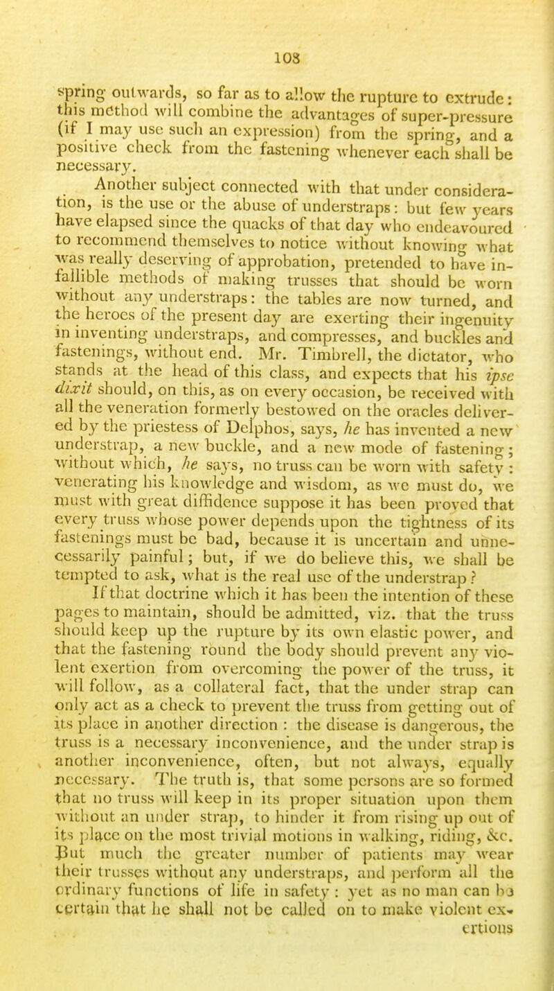 spring outwards, so far as to allow the rupture to extrude: this method will combine the advantages of super-pressure (if I may use sucli an expression) from the spring, and a posuive check from the fastening whenever eacli shall be necessary. Another subject connected with that under considera- tion, IS the use or the abuse of understraps: but few years have elapsed since the quacks of that day who endeavoured to recommend themselves to notice without knowing Avhat was really deserving of approbation, pretended to have in- fallible methods of making trusses that should be worn without any understraps: the tables are now turned, and the heroes of the present day are exerting their ingenuity m inventing understraps, and compresses, and buckles and fastenings, without end. Mr. Timbrell, the dictator, who stands at the head of this class, and expects that his ipse dixit should, on this, as on every occasion, be received with all the veneration formerly bestowed on the oracles deliver- ed by the priestess of Delphos, says, he has invented a new understrap, a new buckle, and a new mode of fastening; -without which, he says, no truss can be worn with safety: venerating his knowledge and wisdom, as -we must do, we must with great diffidence suppose it has been proved that every truss whose power depends upon the tightness of its fastenings must be bad, because it is uncertain and unne- cessarily painful; but, if we do beheve this, we shall be tempted to ask, what is the real use of the understrap ? If that doctrine which it has been the intention of these pages to maintain, should be admitted, viz. that the truss should keep up the rupture by its own elastic power, and that the fastening round the body should prevent any vio- lent exertion from overcoming the power of the truss, it will follow, as a collateral fact, that the under strap can only act as a check to prevent the truss from getting out of its place in another direction : the disease is danirerous, the truss is a necessary inconvenience, and the uncler strap is another inconvenience, often, but not alwa^-s, equally necessary. The truth is, that some persons are so formed that no truss will keep in its proper situation upon them without an under strap, to hinder it from rising up out of its jjlacc on the most trivial motions in walking, riding, ike. J3ut much the greater number of patients may wear their trusses without any understraps, and ])erform all the ordinary functions of life in safety : j-et as no man can hi certain tht^t he shall not be called on to make violent ex* ei'tious