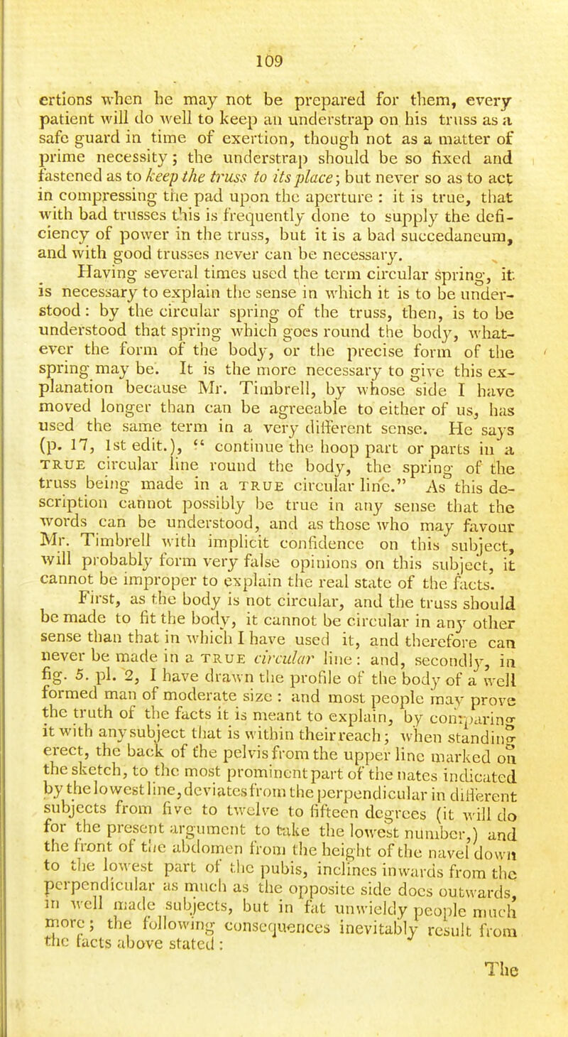 ertions when he may not be prepared for them, every patient will do well to keep an understrap on his truss as a safe guard in time of exertion, though not as a matter of prime necessity; the understrap should be so fixed and fastened as to keep the truss to its place; but never so as to act in compressing the pad upon the aperture : it is true, that with bad trusses this is frequently done to supply the defi- ciency of power in the truss, but it is a bad succedaneura, and with good trusses never can be necessary. Having several times used the term circular spring, it is necessary to explain the sense in which it is to be under- stood : by the circular spring of the truss, then, is to be understood that spring which goes round the body, what- ever the form of the body, or the precise form of the spring may be. It is the more necessary to give this ex- planation because Mr. Timbrell, by whose side I have moved longer than can be agreeable to either of us, has used the same term in a very different sense. He says (p. 17, 1st edit.), *' continue the hoop part or parts in a TRUE circular line round the body, the spring of the truss being made in a true circular line. As''this de- scription cannot possibly be true in any sense that the words can be understood, and as those who may favour Mr. Timbrell with implicit confidence on this subject, will probably form very fiilse opinions on this subject, it cannot be improper to explain the real state of the facts. First, as the body is not circular, and the truss should be made to fit the body, it cannot be circular in any other sense than that in which I have used it, and therefore can never be made in a true circular line : and, secondly, in fig. 5. pi, 2, I have drawn the profile of the body of a well formed man of moderate size : and most people may prove the truth of the facts it is meant to explain, by comparing- it with any subject that is within theirreach; when standing erect, the back of the pelvis from the upper line marked on the sketch, to the most prominentpart of the nates indicated by thelowestIine,deviatesfrom the perpendicular in dUferent subjects from five to twelve to fifteen degrees (it will do for the present argument to take the lowest number,) and the front of the abdomen from the height of the navel do wit to tlie lowest part of the pubis, inclines inwards from the perpendicular as much as the opposite side docs outwards, in well made subjects, but in fiit unwieldy people much more; the following conscfjuences inevitably result from the tacts above stated : The