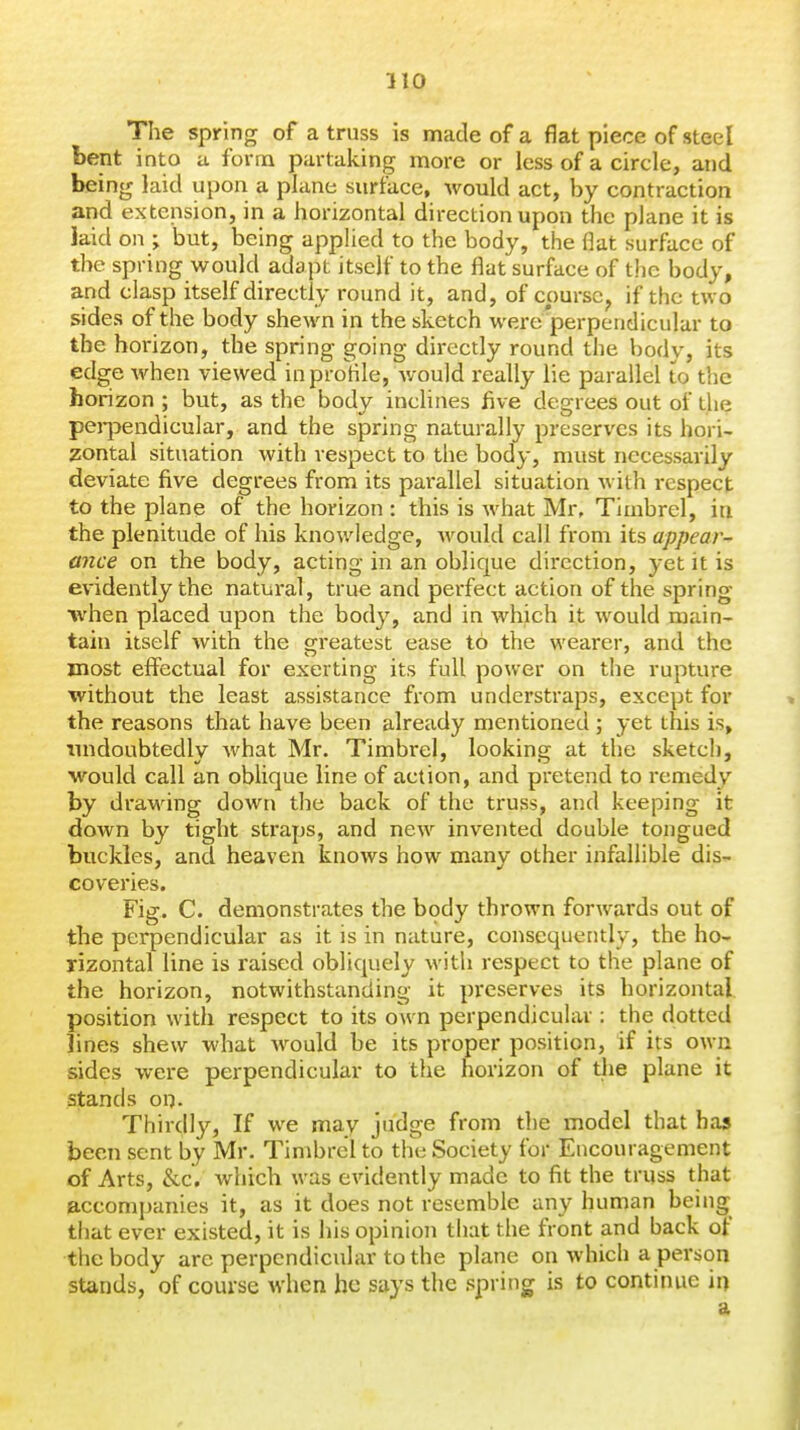 The spring of a truss is made of a flat piece of steel bent into a form partaking more or less of a circle, and being laid upon a plane surface, would act, by contraction and extension, in a horizontal direction upon the plane it is laid on ; but, being apphed to the body, the flat surface of the spring would adapt itself to the flat surface of the body, and clasp itself directly round it, and, of course, if the two sides of the body shewn in the sketch were'perpendicular to the horizon, the spring going directly round the body, its edge when viewed inprotile, would really lie parallel to the horizon ; but, as the body inclines five degrees out of the pei-pendicular, and the spring naturally preserves its hori- zontal situation with respect to the body, must necessarily deviate five degrees from its parallel situation with respect to the plane of the horizon : this is what Mr, Timbrel, in the plenitude of his knowledge, would call from its appear- ance on the body, acting in an oblique direction, yet it is evidently the natural, true and perfect action of the spring when placed upon the bod}', and in which it would main- tain itself with the crreatest ease to the wearer, and the most effectual for exerting its full power on the rupture without the least assistance from understi'aps, except for the reasons that have been already mentioned ; yet this is, imdoubtedly what Mr. Timbrel, looking at the sketch, would call an oblique line of action, and pretend to remedy by draM'ing down the back of the truss, and keeping it down by tight straps, and new invented double tongued buckles, and heaven knows how many other infallible dis- coveries. Fig. C. demonstrates the body thrown forwards out of the perpendicular as it is in nature, consequently, the ho- rizontal line is raised obliquely with respect to the plane of the horizon, notwithstanding it preserves its horizontal position with respect to its own perpendicular : the dotted lines shew what would be its proper position, if its own sides were perpendicular to the horizon of the plane it stands on. Thirdly, If we may judge from the model that has been sent by Mr. Timbrel to the Society for Encouragement of Arts, &c, which was evidently made to fit the truss that accompanies it, as it does not resemble any human being that ever existed, it is his opinion that the front and back of the body are perpendicular to the plane on which a person stands, of course when he says the spring is to continue in