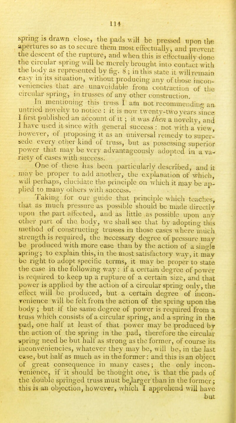 spring IS drawn close, the pads wili be pressed upon the apertures so as to secure them most effectually, and prevent the descent of the rupture, and when this is eHcctualiy done the circular spruig will be merely brought into contact with the body as represented by fig. 8 ; in this state it will remain easy in its situation, witliout producing any of those iucori- veniencies that are unavoidable from contraction of tlie circular spring, in trusses of any other construction. In mentioning this truss I am not recommending an- untned novelty to notice : it is now twenty-two years since I first published an account of it; it was ilien a novelty, and I have used it since with general success : not with a view, however, of proposing it as an universal remedy to supcr- isede every other kind of truss, but as possessing superior power that may be very advantageous!}- adopted in a va- riety of cases with success. One of these has been particularly described, and it may be proper to add another, the explanation of which, will perhaps, elucidate the principle on wliich it may be ap- plied to many others witli success. Taking for our guide that principle which teaches, that as much pressure as possible should be made directly upon the part affected, and as little as possible upon anV other part of the body, we shall see that by adoptino-this method of constructing trusses in those cases where miich strength is required, the necessary degree of pressure mav be produced with more ease than by the action of a singfe spring; to explain this, in the most satisfactory wa}-, it mav be right to adopt specific terms, it may be proper to state the case in the following way: if a certain degree of power is required to keep up a rupture of a certain size, and that power is apphed by the action of a circular spring only, the effect will be produced, but a certain degree of fncon- renience will be felt from the action of the spring upon the body ; but if the same degree of power is required from a truss which consists of a circular spring, and a spring in the pad, one half at least of that power may be produced by the action of the spring in the pad, therefore the circular spring need be but half as strong as the former, of course its inconveniencies, whatever they may be, will be, in the last case, but half as much as in the former: and this is an object of great consequence in many cases; the only incon- renience, if it should be thought one, is that the pads of the double springed truss must be^larger than in the former; this is an objection, however, which I apprehend will have but