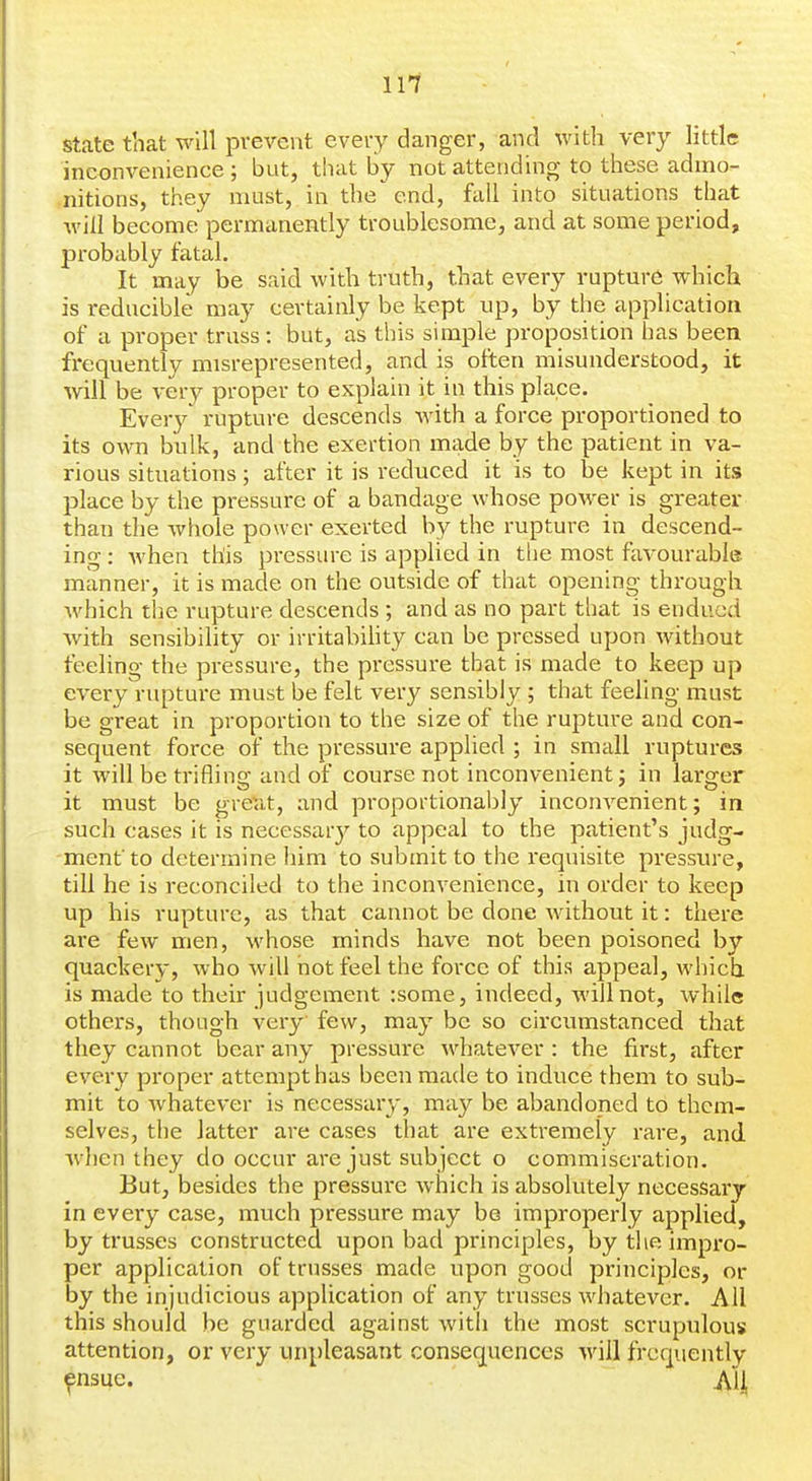 state that will prevent every danger, and with very little inconvenience ; but, that by not attending to these admo- nitions, they must, in the end, fall into situations that will become permanently troublesome, and at some period, probably fatal. It may be said with truth, that every rupture which is reducible may certainly be kept up, by the application of a proper truss: but, as this simple proposition has been frequently misrepresented, and is often misunderstood, it will be very proper to explain it in this place. Every rupture descends with a force proportioned to its own bulk, and the exertion made by the patient in va- rious situations; after it is reduced it is to be kept in its place by the pressure of a bandage whose power is greater than the whole power exerted by the rupture in descend- ing : Avhen this pressure is applied in the most favourable manner, it is made on the outside of that opening through which the rupture descends ; and as no part that is endued with sensibility or irritabihty can be pressed upon without feeling the pressure, the pressure that is made to keep up every rupture must be felt very sensibly ; that feeling must be great in proportion to the size of the rupture and con- sequent force of the pressure applied ; in small ruptures it will be triflino; and of course not inconvenient: in laro^er It must be great, and proportionably inconvenient; m such cases it is necessar}^ to appeal to the patient's judg- ment to determine him to submit to the requisite pressure, till he is reconciled to the inconvenience, in order to keep up his rupture, as that cannot be done without it: there are few men, -whose minds have not been poisoned by quackery, who will not feel the force of this appeal, which is made to their judgement :some, indeed, will not, while others, though very few, may be so circumstanced that they cannot bear any pressure whatever : the first, after every proper attempt has been made to induce them to sub- mit to whatever is necessary, may be abandoned to them- selves, the latter are cases that are extremely rare, and when they do occur are just subject o commiseration. But, besides the pressure which is absolutely necessary in every case, much pressure may be improperly applied, by trusses constructed upon bad principles, by the impro- per application of trusses made upon good principles, or by the injudicious application of any trusses whatever. All this should be guarded against witli the most scrupulous attention, or very unpleasant consequences will frequently fnsue. All