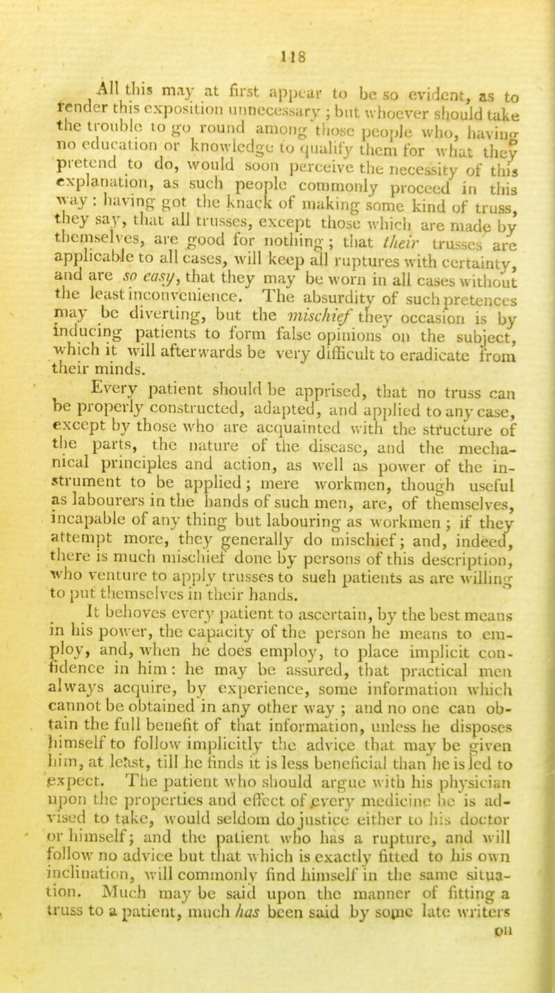 All tins may at first appear to be so evident, ns to render this exposition unnecessary ; but whoever should take the trouble to go round among those people who, havino- no education or knowledge to (luuliiy them for what they pretend to do, would soon perceive the necessity of this explanation, as such people commonly proceed in this way : having got the knack of making some kind of truss, they say, that alJ trusses, except those which are made by themselves, are good for nothing ; that t/ieir trusses are apphcabJe to all cases, will keep all ruptures with certainty, and are so ecmj, that they may be worn in all cases without the least inconvenience. The absurdity of such pretences may be diverting, but the mischief they occasion is by inducing patients to form false opinions on the subject, which It will afterwards be very diflScuIt to eradicate from their minds. Every patient should be apprised, that no truss can be properly constructed, adapted, and applied to any case, except by those who are acquainted with the structure of the parts, the nature of the disease, and the mecha- nical principles and action, as M-ell as power of the in- strument to be applied; mere workmen, though useful as labourers in the hands of such men, are, of themselves, incapable of any thing but labouring as workmen ; if they attempt more, they generally do mischief; and, indeed, there is much mischief done by persons of this description, who venture to apply trusses to such patients as are willing to put themselves in their hands. It behoves every patient to ascertain, by the best means in his poAver, the capacity of the person he means to em- ploy, and, when he does employ, to place implicit con- fidence in him: he may be assured, that practical men always acquire, by experience, some information which cannot be obtained in any other way ; and no one can ob- tain the full benefit of that information, unless he disposes himself to follow implicitly the advice that may be given liim, at letist, till he finds it is less beneficial than he is Ted to .expect. The patient who should argue with his physician upon the properties and effect of jEvcrj' medicine he is ad- vised to take, would seldom do justice either to his doctor or himself; and the patient who has a rupture, and will follow no advice but that which is exactly fitted to his own inclination, will commonly find himself in the same situa- tion. Much may be said upon the manner of fitting a truss to a patient, much has been said by souic late writers on
