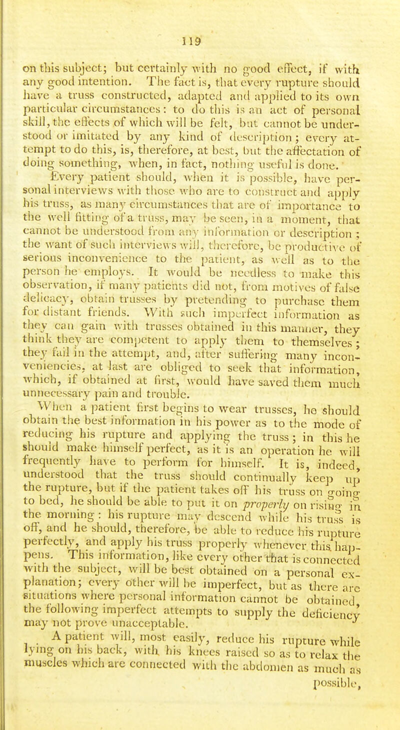 on this subject; but ceftainly with no good etTect, if with any good intention. The fact is, that every rupture should have a truss constructed, adapted and applied to its own particular circumstances: to do this is an act of personal skill, the effects of which will be felt, but cannot be under- stood or imitated by any kind of description ; every at- tempt to do this, is, therefore, at best, but the affectation of doing something, when, in fact, nothing \iseful is done. Ev-ery patient should, when it is jjossible, have per- sonal interviews with those who are to construct and apply his truss, as many circumstances that are of importance to the well fitting of a truss, may be seen, in a moment, that cannot be understood from any information or description ; the want of such interviews will, therefore, be productive of serious inconvenience to the patient, as well as to tlje person he-employs. It would be needless to make this observation, if many patients did not, from motives of false delicacy, obtain trusses by pretending to purchase them for distant friends. With such imperfect information as they can gain with trusses obtained in this manner, they think they are comj)etent to apply them to themselves - they rail in the attempt, and, after suffering many incon- veniencies, at last are obliged to seek that information, which, if obtained at first, would have saved them much unnecessary pain and trouble. When a patient first begins to wear trusses, he should obtain the best information in his power as to the mode of reducing his rupture and applying the truss; in this he should make himself perfect, as it'is an operation he will frequently have to perform for himself. It is, indeed, understood that the truss should continually keep up the rupture, but if the patient takes off his truss on o-oini to bed, he should be able to put it on properly on risiuo- in the morning : his rupture may descend while his tru.^s is off, and he should, therefore, be able to reduce his rupture perfectly, and apply his truss properly \vhenevcr this, hap- pens. This information, like every other that is connected with the subject, will be best obtained on a personal ex- planation; every other will be imperfect, but as there arc situations where personal information cannot be obtained the following- imperfect attempts to supply the deficiency may not prove unacceptable. ^ A patient will, most easily, reduce his rupture while lying on his back, witK his knees raised so as to relax the muscles which are connected with the abdomen as much as possible,