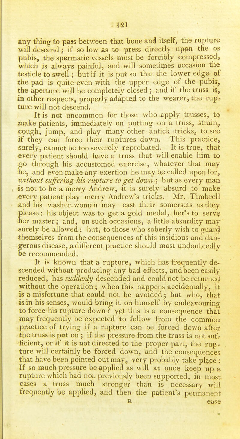 any thing to pass between that bone and itself, the rupture ■will descend; if so low as to press directly upon the os pubis, the spermatic vessels must be forcibly compressed, which is always painful, and will sometimes occasion the testicle to swell; but if it is put so that the lower edge ojf the pad is quite even with tfie upper edge of the pubis^ the aperture will be completely closed ; and if the truss is, in other respects, properly adapted to the wearer, the rupi- ture will not descend. It is not uncommon for those who apply trusses, to make patients, immediiitely on putting on a truss, strain^ cough, jump, and play many other antick tricks, to see if they can force their ruptures down. This practice, surely, cannot be too severely reprobated. It is true, that every patient should have a truss that will enable him to go through his accustomed exercise, whatever that may be, and even make any exertion he maybe called upon for, without suffering his rupture to get down ; but as every man is not to be a merry Andrew, it is surely absurd to make every patient play merry Andrew's tricks. Mr. Timbrell and his washer-woman may cast their somersets as they please : his object was to get a gold medal, her's to serve? her master; and, on such occasions, a little absm*dity may ■surely be allowed ; but, to those who soberly wish to guard themselves from the consequences of this insidious and dan- gerous disease, a different practice should most undoubtedly be recommended. It is known that a rupture, which has frequently de- scended without producing any bad effects, and been easily reduced, has suddenly descended and could not be returned without the operation ; when this happens accidentally, it is a misfortune that could not be avoided ; but who, that is in his senses, would bring it on himself by endeavouring to force his rupture down ? yet this is a consequence that may frequently be expected to follow from the common practice of trying if a rupture can be forced down after the truss is put on ; if the pressure from the truss is not sufr ficient, or if it is not directed to the proper part, the rup- ture will certainly be forced down, and the consequences that have been pointed out may, very probably take place: If so much pressure be applied as will at once keep up a. rupture whicii had not previously been supported, in most cases a truss much stronger than is necessary will frequently be applied, and then the patient's permanent R. ease