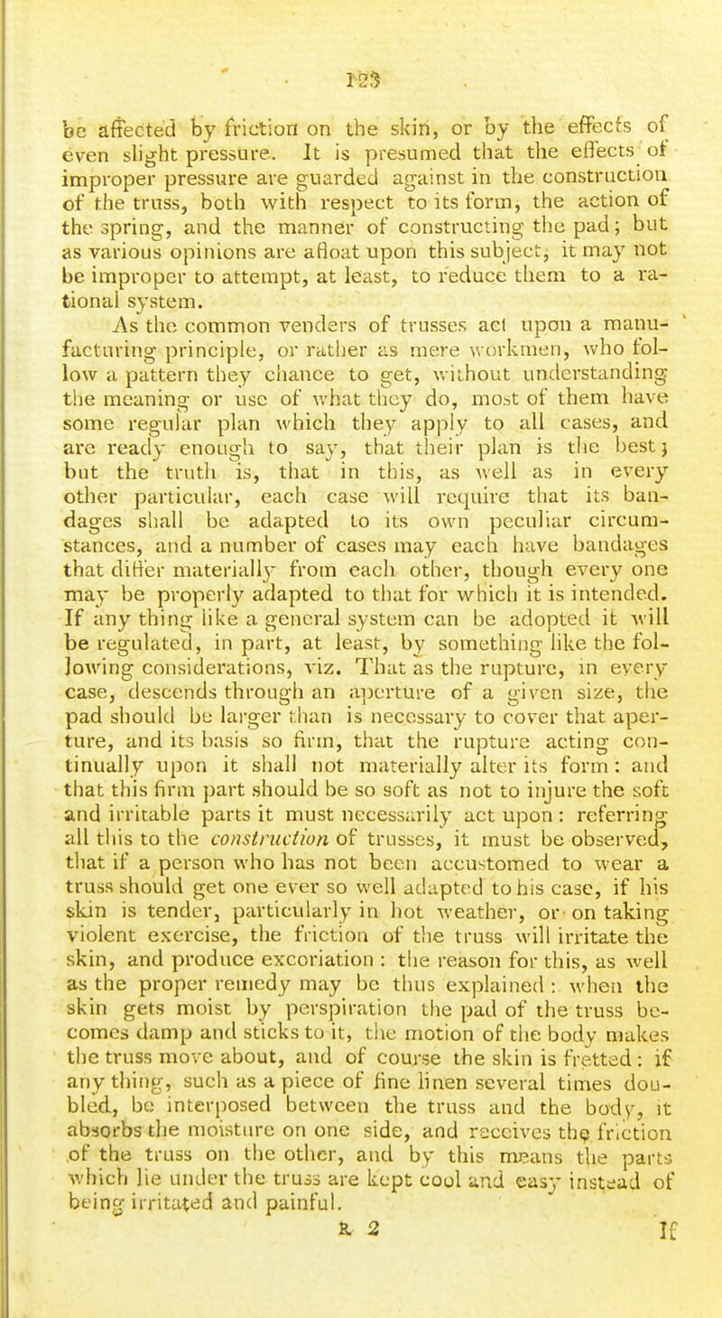be affected by friction on the skin, or by the effects of even slight pressure. It is presumed that the effects of improper pressure are guarded ag-ainst in the construction of the truss, both with respect to its form, the action of the spring, and the manner of constructing the pad; but as various opinions are afloat upon this subjectj it may not be improper to attempt, at least, to reduce them to a ra- tional system. As the common venders of trusses acl upon a manu- facturing principle, or rather as mere w orkmen, who fol- low a pattern they chance to get, without understanding the meaning or use of what they do, most of them have some i-egular plan which they apply to all cases, and are ready enough to say, that their plan is the best} but the truth is, that in this, as well as in every other particular, each case will require that its ban- dages shall be adapted to its own peculiar circum- stances, and a number of cases may each have bandages that differ matei'ially from each other, though every one may be properly adapted to that for which it is intended. If any thing hke a general system can be adopted it will be regulated, in part, at least, by something hke the fol- lowing considei'ations, viz. That as the rupture, in every case, descends through an a-j)crture of a given size, the pad should be larger than is necessary to cover that aper- ture, and its basis so firm, that the rupture acting con- tinually upon it shall not materially alter its form : and that this firm part should be so soft as not to injure the soft and irritable parts it must necessarily act upon : referring all this to the construction of trusses, it must be observed, that if a person who has not been accustomed to weai* a truss should get one ever so well adapted to his case, if his skin is tender, particularly in hot weather, or on taking violent exercise, the friction of the truss will irritate the skin, and produce exxoriation : the reason for this, as well as the proper remedy may be thus explained : when the skin gets moist by perspiration tlie pad of the truss be- comes damp and sticks to it, the motion of the body makes the truss move about, and of course the skin is fretted : if anything, such as apiece of fine hnen several times dou- bled, be interposed between the truss and the body, it absorbs the moisture on one side, and receives th? friction ,of the truss on the other, and by this misans the parts which lie under the truss are kept cool and easj' instjead of being irritated and painful. S. 2 If