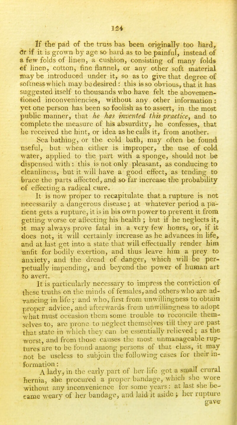 164 If the pad of the truss has been originany too hard, dr if it is grown by age so hard as to be painful, instead of a few folds of linen, a cushion, consisting of many folds of iinen, cotton, fine flannel, or any other soft material may be introduced under it, so as to give that degree of softness which may be desired : this is so obvious, that it has suggested itself to thousands who have felt the abovemen- tioned inconveniencies, without any other information: yet one person has been so foolish as to assert, in the most public manner, that he has invented this practice, and to complete the measure of his absurdity, he confesses, that he received the hint, or idea as he calls it, from another. Sea bathing, or the cold bath, may often be found nseful, but when either is improper, the use of cold water, applied to the part with a sponge, should not be dispensed with : this is not oaly pleasant, as conducing to cleanliness, but it will have a good effect, as tending to fei-ace the parts affected, and so far increase the probability of effecting a radical cure. It is now proper to recapitulate that a rupture is not necessarily a dangerous disease; at whatever period a pa- tient gets a rupture, it is in his own power to prevent it from getting worse or aftecting his health \ but if he neglects it, >t may always prove fatal in a very few hours, or, if it does not, it will certainly increase as he advances in life, and at last get into a state that will effectually render him ■anfit for bodily exertion, and thus leave him a prey to anxiety, and the dread of danger, which will be per- petually impending, and beyond the power of human art io avert. It is particularly necessary to impress the conviction of these truths on the minds of females,and others who are ad- vancing in life ; and Avho, first from unwillingness to obtain proper advice, and afterwards from unwillingness to adopt what must occasion them some trouble to reconcile them- selves to, arc prone to neglect themselves till they are past that state in which they can be essentially relieved ; as the worst, and from those causes the «nost unmanageable rup- tures are to be found among persons of that class, it may not be useless to subjoin the following cases for their in- formation : A lady, in the early part of her life got a small crural hernia, she procured a propcM- bandage, which she wore without any inconvenience for some years: at last she be- came weary of her bandage, and laid it aside ; her rupture gave