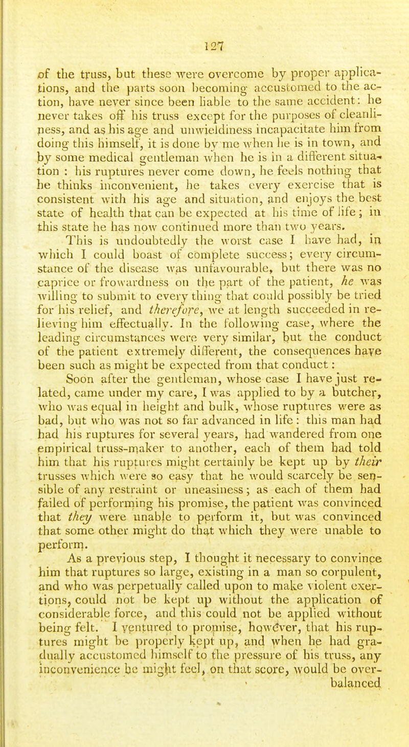 of the truss, bat these were overcome by proper applica- tions, and the parts soon becoming accustomed to the ac- tion, have never since been hable to the same accident: he never takes ofF his truss except for the purposes of clearih- ness, and as his age and unwieldiness incapacitate him from doing this himseh, it is done by me when he is in town, and by some medical gentleman when he is in a different situa-. tion : his ruptures never come down, he feels nothing that be thinks inconvenient, he takes every exercise that is consistent with his age and situation, and enjoys the best state of health that can be expected at his time of life ; in this state he has now continued more than two years. This is undoubtedly the worst case I liave had, in which I could boast of complete success; every circum- stance of the disease ^vas imfavourable, but there was no caprice or frowardness on the part of the patient, he was willing to submit to every thing that could possibly be tried for his relief, and therefore, we at length succeeded in re- lieving him effectually. In the following case, where the leading circumstances were very similar, but the conduct of the patient extremely different, the consequences have been such as might be expected from that conduct: Soon after the gentleman, whose case I have just re- lated, came under my care, I was applied to by a butcher, who was equal in height and bulk, whose ruptures were as bad, but who was not so far advanced in life : this man had had his ruptures for several years, had wandered from one empirical truss-niaker to another, each of them had told him that his ruptures might certainly be kept up by their trusses which were so easy that he w^ould scarcely be serj- sible of any restraint or uneasiness; as each of them bad failed of performing his promise, the patient was convinced that they were unable to perform it, but was convinced that some other might do that which they were unable to perforn]. As a previous step, I thought it necessary to convinpe him that ruptures so large, existing in a man so corpulent, and who was perpetually called upon to make ^ iolent exer- tions, could not be kept up without the application of considerable force, and this could not be applied without being felt. I vpntiU'ed to proniise, hqwCJver, that his rup- tures might be properly kept up, and when he had gra- dually accustomed himself to the pressure of his truss, any inconvenience be migtit feel, on that score, would be over- balanced