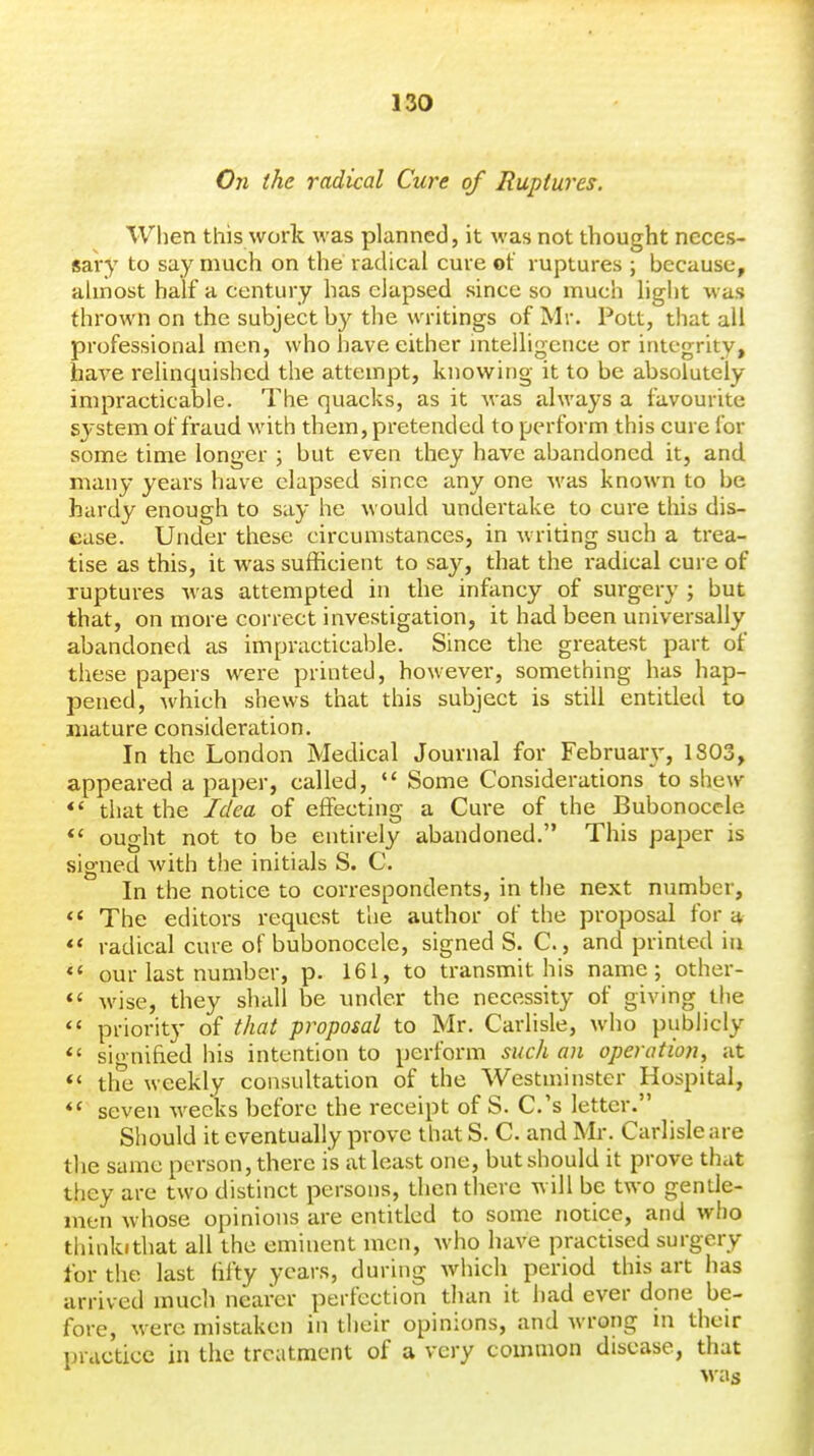 On the radical Cure of Ruptures. When this work was planned, it was not thought neces- sary to say much on the radical cure of ruptures ; because, almost half a century has elapsed since so much light was thrown on the subject by the writings of Mr. Pott, that all professional men, who have either intelligence or integrity, have relinquished the attempt, knowing it to be absolutely impracticable. The quacks, as it was always a favourite system of fraud with them, pretended to perform this cure for some time longer ; but even they have abandoned it, and many years have elapsed since any one was known to be hardy enough to say he would undertake to cure this dis- ease. Under these circumstances, in writing such a trea- tise as this, it was sufficient to say, that the radical cure of ruptures was attempted in the infancy of surgery ; but that, on more correct investigation, it had been universally abandoned as impracticable. Since the greatest part of these papers were printed, however, something has hap- pened, which shews that this subject is still entitled to mature consideration. In the London Medical Journal for February, 1803, appeared a paper, called,  Some Considerations to shew *' that the Idea of effecting a Cure of the Bubonocele *' ought not to be entirely abandoned. This paper is signed with the initials S. C. In the notice to correspondents, in the next number,  The editors request the author of the proposal for a radical cure of bubonocele, signed S. C., and printed in «« our last number, p. 161, to transmit his name; other- *' wise, they shall be under the necessity of giving the *' priority of that proposal to Mr. Carlisle, who publicly signified his intention to perform such an operation, at *' the weekly consultation of the Westminster Hospital, *' seven weeks before the receipt of S. C.'s letter. Should it eventually prove that S. C. and Mi-. Carlisle are the same person, there is at least one, but should it prove that they are two distinct persons, then there will be two gentle- men whose opinions are entitled to some notice, and who thinkithat all the eminent men, who have practised surgery for the last fifty years, during Avhich period this art has arrived much neai'er perfection tlian it had ever done be- fore, were mistaken in their opinions, and wrong in their practice in the treatment of a very common disease, that was