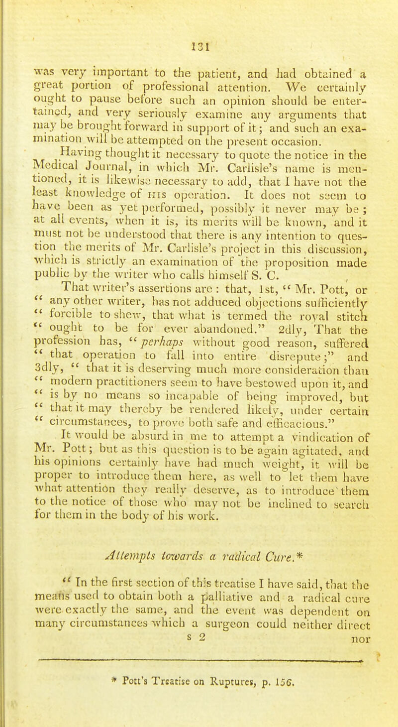 was very important to the patient, and had obtained a great portion of professional attention. We certainly ought to pause before such an opinion should be enter- tained, and very seriously examine any arguments that may be brought forward in support of it; and such an exa- mination will be attempted on the present occasion. Having thought it necessary to quote the notice in the Medical Journal, in Avhich Mr. Carlisle's name is men- tioned, it is likewise necessary to add, that I have not the least knowledge of his operation. It does not seem to have been as 3'et performed, possibly it never may be; at all events, when it is, its merits will be known, and it rnust not be understood that there is any intention to ques- tion the merits of Mr. Carlisle's project in this discussion, which is strictly an examination of the proposition made public by the writer who calls himself S. C. That writer's assertions are : that, 1st, '< Mr. Pott, or  any other writer, has not adduced objections sufficiently  forcible to shew, that what is termed the roval stitch *' ought to be for ever abandoned. 2dly, That the profession has, ''perhaps without good reason, suffered *' that operation to fall into entire disrepute; and 3dly,  that it is deserving much more consideration than modern practitioners seem to have bestowed upon it, and is by no means so incapable of being improved, but  that It may thereby be rendered likely, under certain  circumstances, to prove both safe and efficacious. It would be absurd in me to attempt a vindication of Mr. Pott; but as this question is to be again agitated, and his opinions certainly have had much weight, it will be proper to introduce them here, as well to let them have what attention they really deserve, as to introduce^ them to the notice of those who may not be inclined to search for them in the body of his work. Attempts towards a radical Cure* *^ In the first section of this treatise I have said, that the means userl to obtain both a palliative and a radical cure were exactly the same, and the event was dependent on many circumstances which a surgeon could neither direct * Pot:'s Treatise on Ruptures, p. 156.