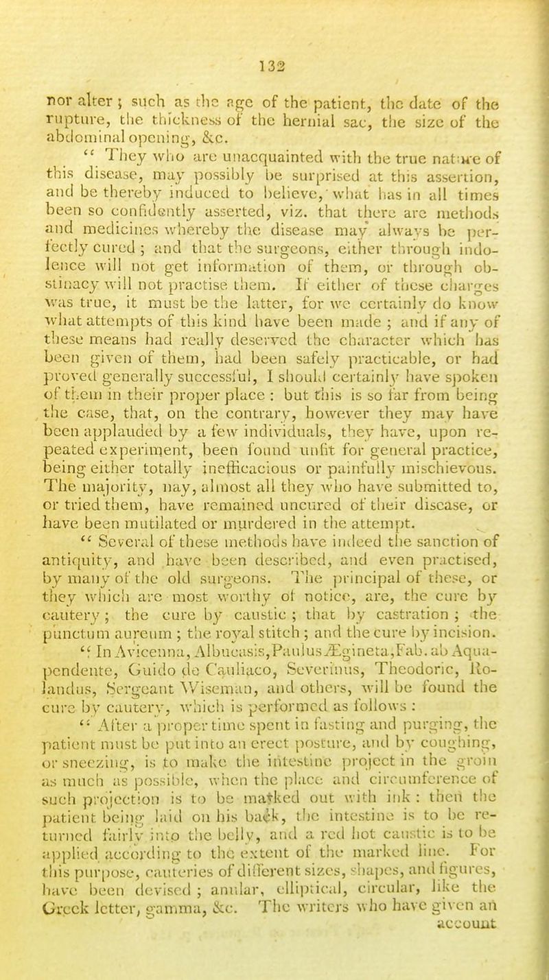 nor alter ; such as tlic ngc of the patient, the date of the rupture, the thickness of the hernial sac, the size of the abdominal opening, &.c.  They who are unacquainted with the true nat;He of this disease, may possibly he surprised at this assertion, and be thereby induced to believe, 'what has in ail times been so confidently asserted, viz. that there arc methods and medicines whereby the disease may always be jjer- fectly cured ; and that the surgeons, either through indo- lence will not get intbrmation of them, or through ob- stinacy will not practise them. It' either of these charges v/as true, it must be the latter, for we certainly do know what attempts of this kind have been made ; and if any of these means had really deserved the character which has been given of them, had been safely practicable, or had proved generally successlu!, I should certainl}- have spoken of them in their proper place : but this is so far from being the case, that, on the contrary, however they may have been applauded by a few individuals, they have, upon re- peated experiment, been Ibund unlit for general practice, being either totally inefficacious or painfully mischievous. The majority, nay, almost all they who have submitted to, or tried them, have remained uncured of their disease, or have been mutilated or murdered in the attempt.  Several of these methods have inilced the sanction of antiquity, and have been described, and even practised, by many of the old surgeons. The principal of these, or they v\diic!i are most worthy ot notice, are, the cure b}'' cautery ; the cure by caustic ; that by castration ; the punctum aureum ; the royal stitch ; and the cure l)y incision. 'f In Avicenna, Albucas:s,Paulus^'Egineta,Fab. ab Aqua- pcndeute, Guido do C'auliaco, Severinus, Theodoric, llo- landus, Sergeant Wiseman, and others, will be found the cure by cautery, which is performed as follows ; After a proper time spent in fasting and purging, the patient must be put into an erect posture, and by coughing, or sneezing, is to make the intestine project in the groin as much as possible, when the place and circumference of such projection is to be matked out with ink : then the patient beiiig laid on his back, the intestine is to be re- turned fairiv into the belly, and a red hot caustic is to be applied according to the extent of the marked line. For this pur[)ose, cau teries of different sizes, siiapes, and figures, have been devised ; anular, elliptical, circular, like the Greek letter, gamma, kc. The writers who have given aii accouiit