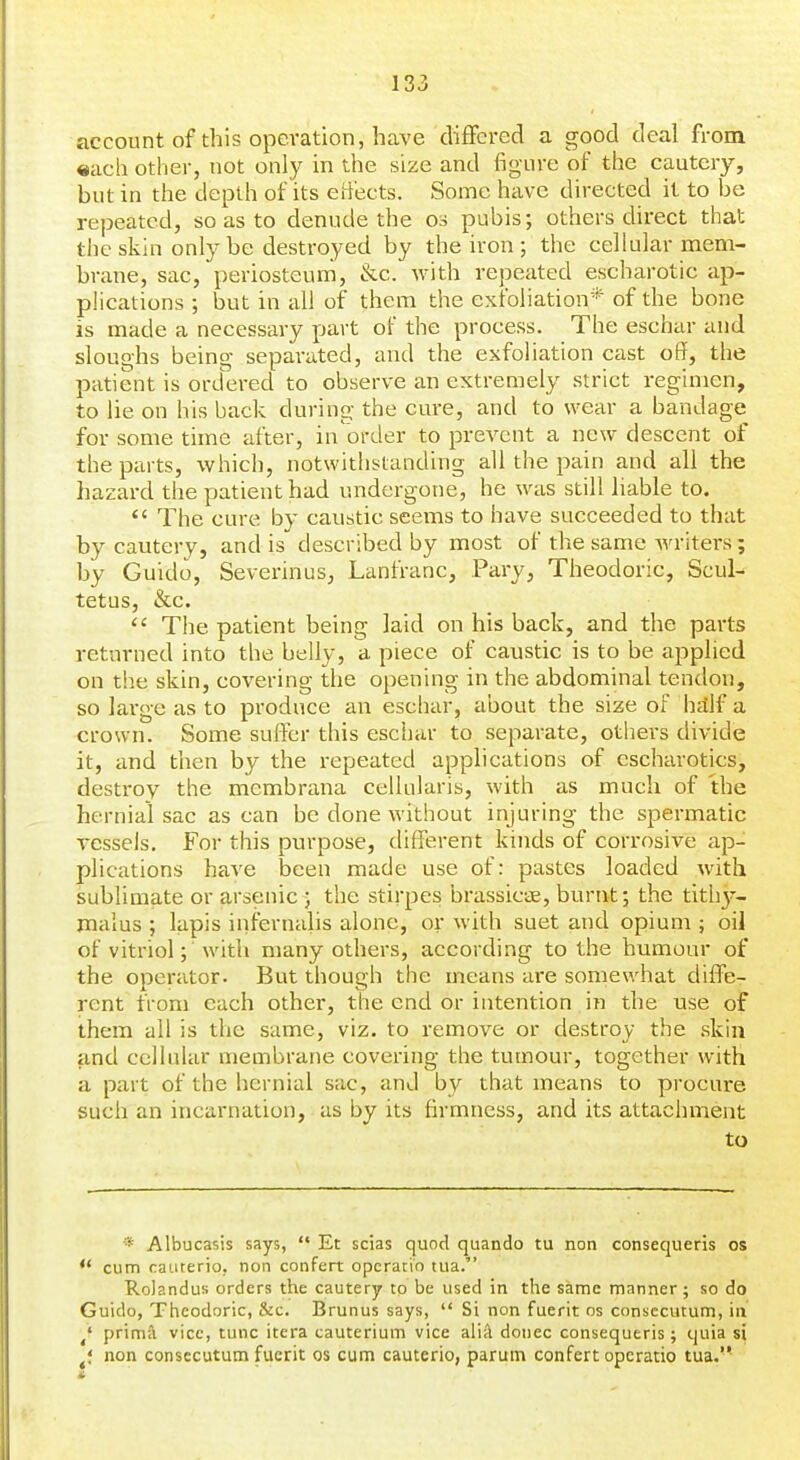 account of this operation, have differed a good deal from «ach other, not only in the size and figure of the cautery, but in the depth of its eiiects. Some have directed it to be repeated, so as to denude the os pubis; others direct that the skin only be destroyed by the iron ; the cellular mem- brane, sac, periosteum, &c. with repeated escharotic ap- plications ; but in all of them the exfoliation* of the bone is made a necessary part of the process. The eschar and sloughs being separated, and the exfoliation cast off, the patient is ordered to observe an extremely strict regimen, to lie on his back during the cure, and to wear a bandage for some time after, in-order to prevent a new descent of the parts, which, notwithstanding all the pain and all the hazard the patient had undergone, he was still liable to.  The cure by caustic seems to have succeeded to that by cautery, and is described by most of the same writers; by Guido, Severinus, Lanfranc, Pary, Theodoric, Scul- tetus, &c.  The patient being laid on his back, and the parts returned into the belly, a piece of caustic is to be applied on the skin, covering the opening in the abdominal tendon, so large as to produce an eschar, about the size of hdlf a crown. Some suffer this eschar to separate, othei's divide it, and then by the repeated applications of escharotics, destroy the membrana cellularis, with as much of the hernial sac as can be done without injuring the spermatic vessels. For this purpose, different kinds of corrosive ap- plications have been made use of: pastes loaded with sublimate or arsenic ; the stirpes brassicae, burnt; the tith}'-- malus ; lapis infernalis alone, or with suet and opium ; oil of vitriol; with many others, according to the humour of the operator. But though the means are somewhat diffe- rent from each other, the end or intention in the use of them all is the same, viz. to remove or destroy the skin and cellular membrane covering the tumour, together with a part of the hernial sac, and by that means to procm-e such an incarnation, as by its firmness, and its attachment to * Albucasis says,  Et scias quod quando tu non consequeris os ** cum caiirerio. non confert opcratio tiia. Rolandus orders the cautery to be used in the same manner; so do Guide, Theodoric, &c. Brunus says,  Si non fuerit os consccutum, in ^' prima vice, tunc itera cauterium vice aliA donee consequeris; quia si non consecutum fuerit os cum cauterio, parum confert operatic tua.