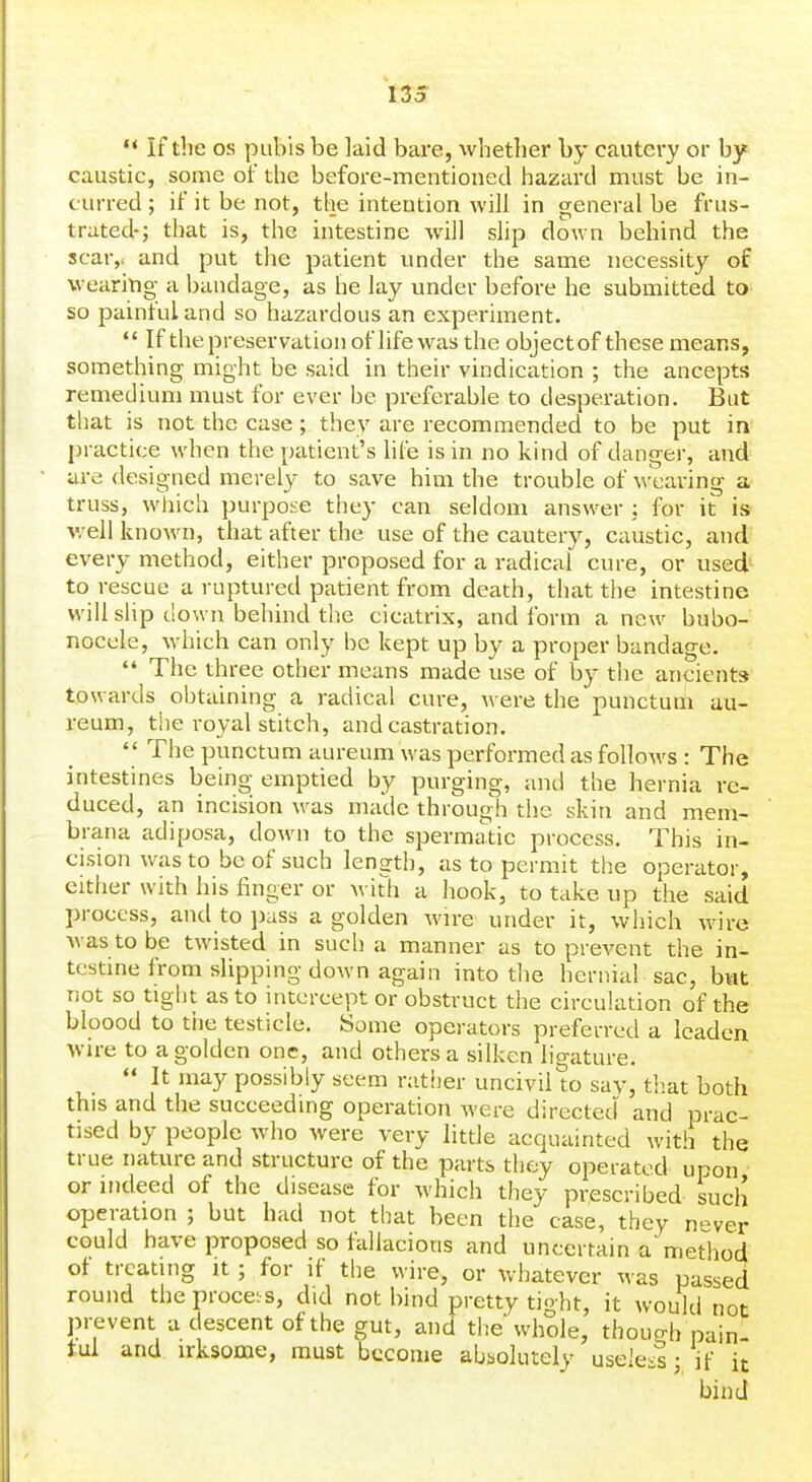  If the OS pubis be laid bai'e, whether by cautery or by caustic, some of the before-mentioned hazard must be in- curred ; if it be not, the intention will in general be frus- trated-; that is, the intestine Avill slip down behind the scar,, and put the patient under the same necessity of wearing a bandage, as he lay under before he submitted to so painful and so hazardous an experiment.  If the preservation of life was the object of these means, something might be said in their vindication ; the ancepts remediuni must for ever be preferable to desperation. But that is not the case; they are recommended to be put in practice when the patient's life is in no kind of danger, and are designed merel}^ to save him the trouble of wearing a truss, which purpose they can seldom answer ; for it is well known, that after the use of the cautery, caustic, and every method, either proposed for a radical cure, or used to rescue a ruptured patient from death, that the intestine will shp down behind the cicatrix, and form a new bubo- nocele, which can only be kept up by a proper bandage.  The three other means made use of by the ancients towards obtaining a radical cure, Avere the punctum au- reum, the royal stitch, and castration.  The punctum aureum was performed as folloAvs : The intestines being emptied by purging, and the hernia re- duced, an incision was made through the skin and mem- brana adiposa, down to the spermatic process. This in- cision was to be of such length, as to permit the operator, either with his finger or -with a hook, to take up the said process, and to ])ass a golden wire under it, which wire was to be twisted in such a manner as to prevent the in- testine from slipping down again into the hernial sac, but not so tiglit as to intercept or obstruct the circulation of the bloood to tiie testicle. Some operators preferred a leaden wire to a golden one, and others a silken lio-ature.  It may possibly seem rather uncivil to say, that both this and the succeeding operation were directed and prac- tised by people who were very little acquainted with the true nature and structure of the parts they operated upon or indeed of the disease for which they prescribed such operation ; but had not that been the case, they n-ver could have proposed so fallacious and uncertain a method of treating it ; for if the wire, or whatever was passed round the procei s, did not bind pretty tight, it would not prevent a descent of the gut, and the whole, thouo-b pain- ful and irksome, must become absolutely useieil j if it bind