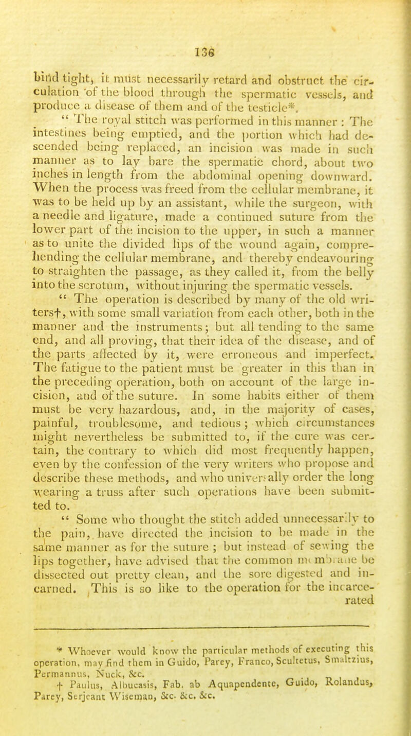 buid tight, it must necessarily retard and obstruct the cir- culation of tiie blood through the spermatic vessels, and produce a disease of them and of the testicle*.  The royal stitch was performed in tliis manner : The intestines being emptied, and the portion which had de- scended being i-eplaced, an incision was made in sucii manner as to lay bare the spermatic chord, about two inches in length from the abdominal opening downward. When the process was freed from the cellular membrane, it ■was to be held up by an assistant, while the surgeon, with a needle and ligature, made a continued suture from the lower part of the incision to the upper, in such a manner as to unite the divided lips of the wound again, compre- hending the cellular membrane, and thei*eby endeavouring to straighten the passage, as they called it, from the belly into the scrotum, without injuring the spermatic vessels.  The operation is described by many of the old wri- tersf, with some small variation from each other, both in the manner and the instruments; but all tending to the same end, and cdl proving, that their idea of the disease, and of the parts affected by it, were erroneous and imperfect. The fatigue to the patient must be greater in this than in the preceding operation, both on account of the large in- cision, and of the suture. In some habits either of them must be very hazardous, and, in the majority of cases, painful, troublesome, and tedious; Avhich circumstances might nevertheless be submitted to, if the cure was cer- tain, the contrar}- to which did most frequently happen, even by the confession of the very writers who propose and describe these methods, and who univer5ally order the long ^vearing a truss after such operations have been submit- ted to.  Some who thought the stitch added unnecessarily to the pain,, have directed the incision to be made in the same manner as for the suture ; but instead of sewing the lips together, have advised that the common inoTi'i.a.ie be dissected out pretty clean, and the sore dioested and in- carned. This is so hke to the operation for the inc arce- rated * Whoever would know the particular methods of executing this operation, may find them in Guido, Parey, Franco, Scultctus, Smaltzius, Pcrmannus, Nuck, Sec. f PduUis, Albucasis, Fab. ab Aquapcndentc, Guido, Rolandus, Parey, Serjeant Wiseman, Sec &c. &c.