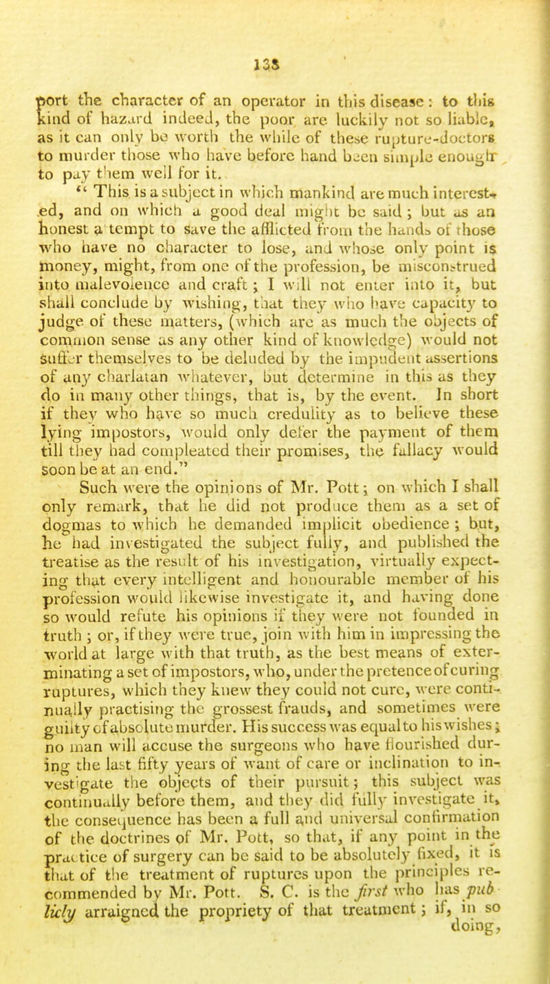 tort the character of an operator in this disease: to thig ind of hazard indeed, the poor are luckily not so liable, as it can only be worth the while of these rupture-doctor* to murder those who have before hand b^en simple enouglr to pay them well for it, *' This is a subject in which mankind are much interests .ed, and on which a good deal mighc be said ; but as an honest a tempt to save the afllicted from the handa ot those who have no character to lose, and whose only point i$ money, might, from one of the profession, be misconstrued into malevoience and craft j I will not enter into it, but shall conclude by Avishing, that the}- wiao have capacity to judge of these matters, (Avhich arc as much the objects of comnion sense as any other kind of knowledge) would not suffer themselves to be deluded by the impudent assertions of any charlatan whatever, but determine in this as they do in many other things, that is, by the event. In short if they who have so much credulity as to believe these lying impostors, would only defer the payment of them till they had cotnpleated their promises, the fallacy would soon be at an end. Such were the opinions of Mr, Pott; on which I shall only remark, that he did not produce them as a set of dogmas to which he demanded implicit obedience ; but, he had investigated the subject fully, and published the treatise as the result of his investigation, virtually expect- ing that every intelligent and honourable member of his profession would likewise investigate it, and having done so would refute his opinions if they were not founded in truth ; or, if they were true, join with him in impressing the world at large with that truth, as the best means of exter- minating a set of impostors, who, under the pretence of curing ruptures, which they knew they could not cure, were conti- nually practising the grossest frauds, and sometimes were gtiiity of absolute murder. His success was equal to his wishes; no man will accuse the surgeons who have Nourished dur- ing the last fifty years of want of care or inclination to in-, vestigate the objects of their pursuit; this subject was continually before them, and they did fully investigate it, the consequence has been a full and universal confirmation of the doctrines of Mr. Pott, so that, if any point in the practice of surgery can be said to be absolutely fixed, it is that of the treatment of ruptures upon the principles re- commended by Mr. Pott. S. C. is the first who \ri.s pub licly arraigned the propriety of that treatment; if, in so doing,