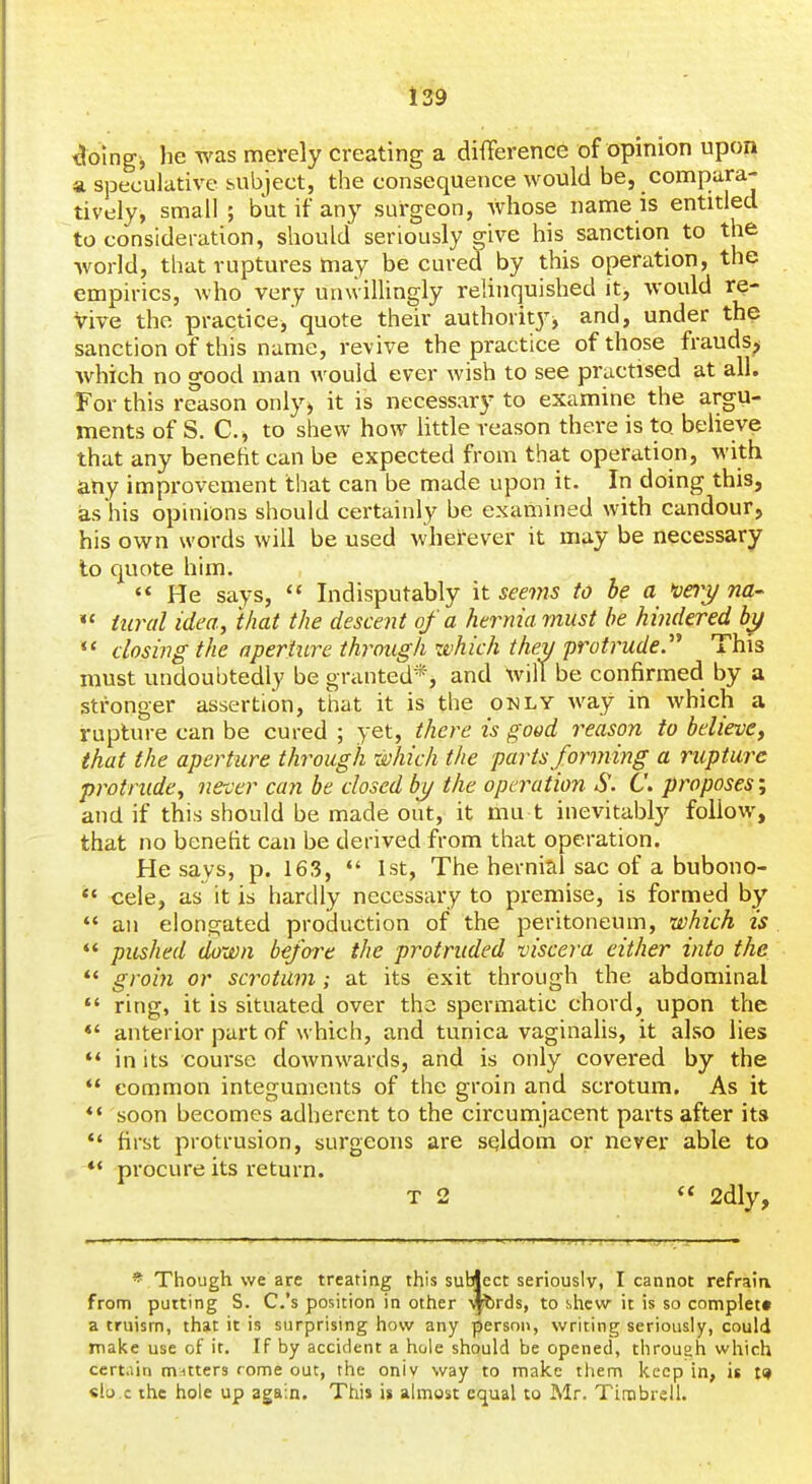 ^oing, lie was merely creating a difference of opinion upon a speculative subject, the consequence would be, compara- tively, small ; but if any surgeon, whose name is entitled to consideration, should seriously give his sanction to the world, that ruptures may be cured by this operation, the empirics, who very unwillingly relinquished it, would re- Vive the practice,'quote their authority, and, under the sanction of this name, revive the practice of those frauds^ Avhich no good man would ever wish to see practised at all. For this reason only, it is necessary to examine the argu- ments of S. C, to shew how little reason there is to believe that any beneht can be expected from that operation, with any improvement that can be made upon it. In doing this, as his opinions should certainly be examined with candour, his own words will be used wherever it may be necessary to quote him. '* He says,  Indisputably it seems to be a >ve7y na-  iural idea, that the descent of a hernia must he hindered «* dosing the aperture through which they protrude'^ This must undoubtedly be granted*, and Xvill be confirmed by a stronger assertion, that it is the only way in which a rupture can be cured ; yet, there is good reason to believe, that the aperture through which the parts forming a rupture protrude, never can be closed by the operation S. C. proposes; and if this should be made out, it mu t inevitably follow, that no benefit can be derived from that operation. He says, p. 163, *' 1st, The hernial sac of a bubono- *' cele, as it is hardly necessary to premise, is formed by *' an elongated production of the peritoneum, which is pushed down before the protruded viscera either into the ** groiji or scrotum; at its exit through the abdominal  ring, it is situated over the spermatic chord, upon the *' anterior part of which, and tunica vaginalis, it also lies *' in its course downwards, and is only covered by the  common integuments of the groin and scrotum. As it ** soon becomes adherent to the circumjacent parts after its *' first protrusion, surgeons are sqldom or never able to *' procure its return. T 2  2dly, * Though we are treating this subject seriously, I cannot refraia from putting S. C.'s position in other \|brds, to slicw it is so complett a truism, that it is surprising how any person, writing seriously, could make use of it. If by accident a hole should be opened, throuoh which certain m^itters rome out, the oniv way to make them keep in, it «lo.c the hole up again. This is almost equal to Mr. Tirabrell.