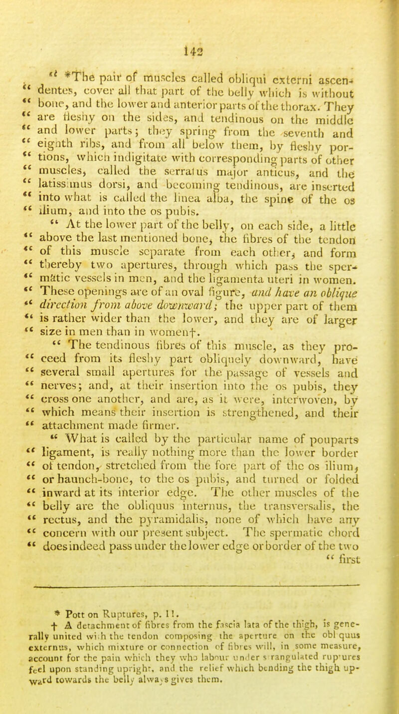143 *The pail' of muscles called obliqui cxterni ascen- dentes, cover ail that part of the belly which is without  bone, and the lower and anterior parts of the thorax. They are tlesiiy on the sides, and tendinous on the middle  and lower parts; they spring from the seventh and ** eignth ribs, and from all below them, by fleshy por- ** tions, whicn indigitate with corresponding parts of other  muscles, called the scrralus major anticus, and the *' latissimus dorsi, and becoming tendinous, arc inserted ** into what is called the linea alba, the spine of the os ** ilium, and into the OS pubis.  At the lower part of the belly, on each side, a little *' above the last mentioned bone> the fibres of the tendon ** of this muscle separate from each other^ and form  thereby two apertures, through which pass the sper-* matic vessels in men, and the ligamenta uteri in women. ** These openings are of an oval figure, and have an oblique ** direction from above downward; the upper part of them *' is rather wider than the lower, and they are of larger ** size in men than in womenf. '* The tendinous fibres of this muscle, as they pro- ** ceed from its fleshy part obliquely downward, have; several small apertures for the passage of vessels and  nerves; and, at their insertion into the os pubis, they cross one another, and are, as it were, interwoven, by  which means their insertion is strengthened, and their ** attachment made firmer.  What is called by the particular name of pouparts ** ligament, is really nothing more than the lower border ot tendon, stretched from the fore part of the os iHum, ** or haunch-bone, to the os pubis, and turned or folded ** inward at its interior edge. The other muscles of the ** belly are the obliquus internus, the transversalis, the ** rectus, and the pyramidalis, none of which have any concern with our present subject. The spermatic chord ** does indeed pass under thelower edge or border of the two  first * Pott on Ruptures, p. 1!. f A detachment of fibres from the f.T^cia lata of the thigh, is gene- rally united wi.h the tendon composing the aperture on the obi quus cxternus, which mixture or connection of tibies will, in some measure, account for the pain whicli they who labnur iimler s rangulated rup'ures fccl upon standing uprighr, ami the relief which bending the thigh up- wafd towards the belly alwa^^s gives them.