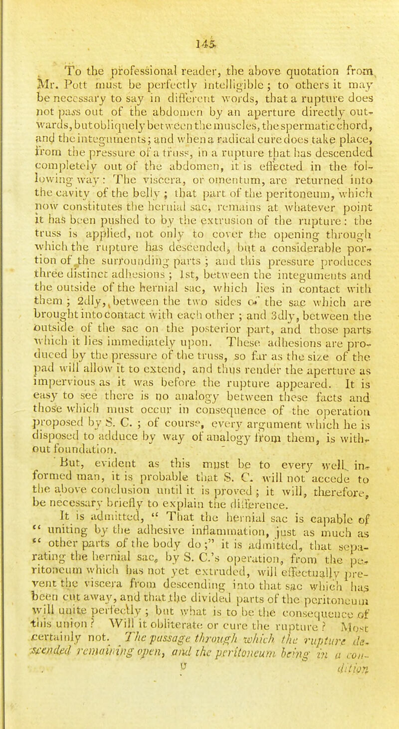 145- To the pirofessional reader, the above quotation from, Mr. Pott niiist be perlcctl}/ intelligibJe ; to others it may be necessary to say in diftcrerit words, that a rupture does not paji's out of the abdouien by an aperture directl}' out-- M'ards,butobliqnely bet ween the muscles, the spermaticchord, and the integuments; and when a radical cure does take place, irom the pressure of a trus.«, in a rupture that has descended completely out of the abdomen, it is effected in the fol- lowing way: The viscera, or omentum, are returned into the cavity of the belly ; that part of the peritoneum, which now constitutes the hernial sac, remains at whatever point It has been pushed to by the extrusion of the rupture: the truss is applied, not only to cover the opening through which the rupture has descended, but a considerable por- tion of the surrounding parts ; and this pressure produces three distinct adhesions ; J.st, between the integuments and the outside of the hernial sac, which lies in contact with them; 2dly,^between the two sides c^' the sac which are brought into contact with each other ; and 3dly, between the iDutside of the sac on the posterior part, and those parts Avhich it lies immediately upon. These adhesions are pro- duced by the pressure of the truss, so far as the size of the pad will allow it to extend, and thus render the aperture as impervious as it was before the rupture appeared. It is easy to see there is no analogy between these facts and those which nuist occur in consequence of the operation proposed by S. C. ; of course, every argument which he is disposed to adduce by way of analogy fi'om them, is with,. Out foundation. But, evident as this must be to ewery well,, iu--^ formed man, it is probable that S. C. will not accede to the above conclusion until it is proved ; it will, tlierefore, be necessary briefly to explain the dilierence. It is admitted,  That the hernial sac is capable of *' uniting by the adhesive inflammation, just as much as *' other purts of the body do; it is admi'tted, that sepa- rating the hernial sac, by S. C.'s o|)eration, from the pe., ritoneum whicli has not yet extruded, will effectually pre- vent the viscera from descending into that sac which ha^ been cut away, and that the divided parts of the peritojicuui \vill unite perfecUy ; but \y\vdt is to be the consequence of tiiis union .? Will it obliterate or cure the rupture ? Most certainly not. T/ic passage t/iroiiff/i which the rupture ds^ '^ambd remamug opoiy and ihc pcritoncunt. hemg in a con-