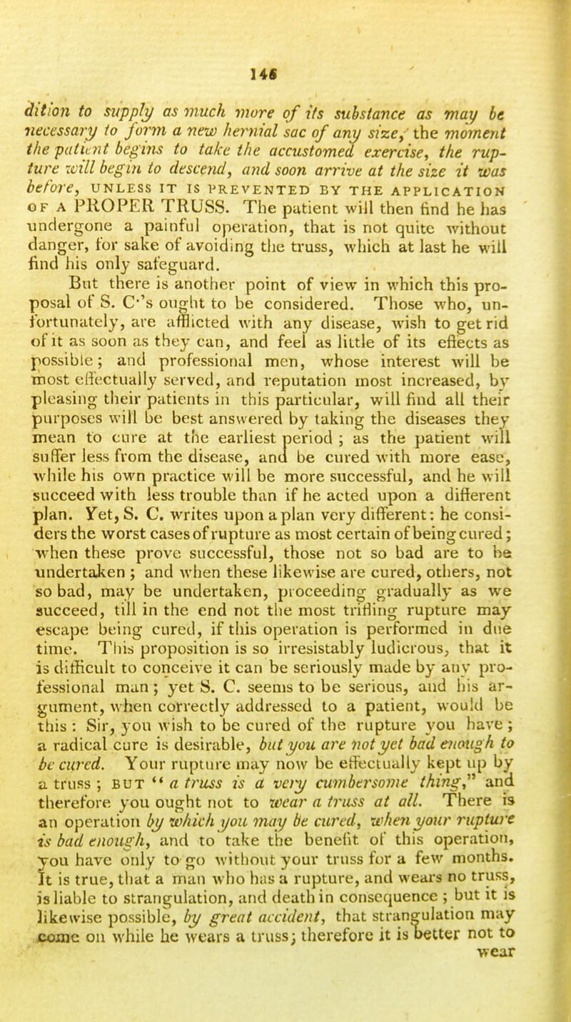 I4S diti'oji to supply as much more of its substance as may be necessary to form a new hernial sac of any size; the moment the patitnt begins to take the accustomed exercise, the rup- ture xvill begin to descend, ayid soon arrive at the size it was before, unless it is vrevented by the application OF A PROPER TRUSS. The putient will then find he has undergone a painful operation, that is not quite without danger, for sake of avoiding the truss, which at last he will find his only safeguard. But there is another point of view in which this pro- posal of S. C-'s ought to be considered. Those who, un- fortunately, are afflicted with any disease, wish to get rid of it as soon as they can, and feel as little of its eftiects as possible; and professional men, whose interest will be inost effectually served, and reputation most increased, by pleasing their patients in this particular, will find all their purposes will be best answered by taking the diseases they mean to cure at the earliest period ; as the patient will suffer less from the disease, and be cured with more ease, while his own practice will be more successful, and he will succeed with less trouble than if he acted upon a different plan. Yet, S. C. writes upon apian very different: he consi- ders the worst cases of rupture as most certain of being cured; w^hen these prove successful, those not so bad are to ha undertaken ; and when these likewise are cured, others, not so bad, may be undertaken, proceeding gradually as we succeed, till in the end not the most trifiing rupture may escape being cured, if this operation is performed in due time. This proposition is so irresistably ludicrous, that it is difficult to conceive it can be seriously made by any pro- fessional man; yet S. C. seems to be serious, and his ar- gument, when correctly addressed to a patient, would be this : Sir, you wish to be cured of the rupture you have ; a radical cure is desirable, but you are not yet bad enough to be cured. Your rupture may now be effectually kept up by a truss ; but ^* a truss is a very cumbersome thing and therefore you ought not to wear a ti^uss at all. There is an operation by which you may be cured, when your rupture is bad enough, and to take the benefit of this operation, You have only to go without your truss for a few months, it is true, that a man who has a rupture, and wears no truss, js liable to strangulation, and death in consequence ; but it is likewise possible, by great accident, that strangulation may coaic on while he wears a truss; therefore it is better not to wear