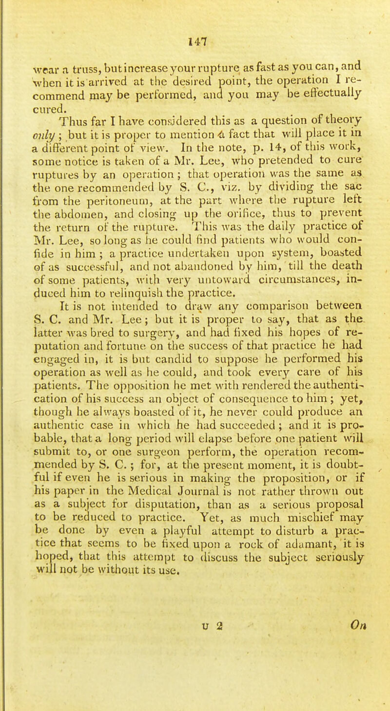 wrar <i truss, but increase your rupture as fast as you can,and when it is arrived at the desired point, tlie operation I re- commend may be performed, and you may be effectually cured. Thus far I have considered this as a question of theory only ; but it is proper to mention -^i fact that will place it in a different point of view. In the note, p. 14, of this work, some notice is taken of a Mr. Lee, who pretended to cure' ruptures by an operation ; that operation was the same as the one recommended by S. C, viz, by dividing the sac from the peritoneum, at the part where the rupture left the abdomen, and closing up the orifice, thus to prevent the return of the rupture. This was the daily practice of Mr. Lee, so long as he could find patients who would con- fide in him ; a practice undertaken upon system, boasted of as successful, and not abandoned by him, till the death of some patients, Avith very untoward circumstances, in- duced him to relinquish the practice. It is not intended to draw any comparison between S. C. and Mr. Lee; but it is proper to say, that as the. latter was bred to surgery, and had fixed his hopes of re- putation and fortune on the success of that practice he had engaged in, it is but candid to suppose he performed his operation as well as he could, and took every care of his patients. The opposition he met with rendered the authentic cation of his success an object of consequence to him ; yet, though he always boasted of it, he never could produce an authentic case in which he had succeeded ; and it is pro- bable, that a long period will elapse before one patient will submit to, or one surgeon perform, the operation recom- mended by S. C.; for, at the present moment, it is doubt- ful if even he is serious in making the proposition, or if his paper in the Medical Journal is not rather thrown out as a subject for disputation, than as a serious proposal to be reduced to practice. Yet, as much mischief may be done by even a playful attempt to disturb a prac- tice that seems to be fixed upon a rock of adamant, it is hoped, that this attempt to discuss the subject seriously M'iil not be without its use. On