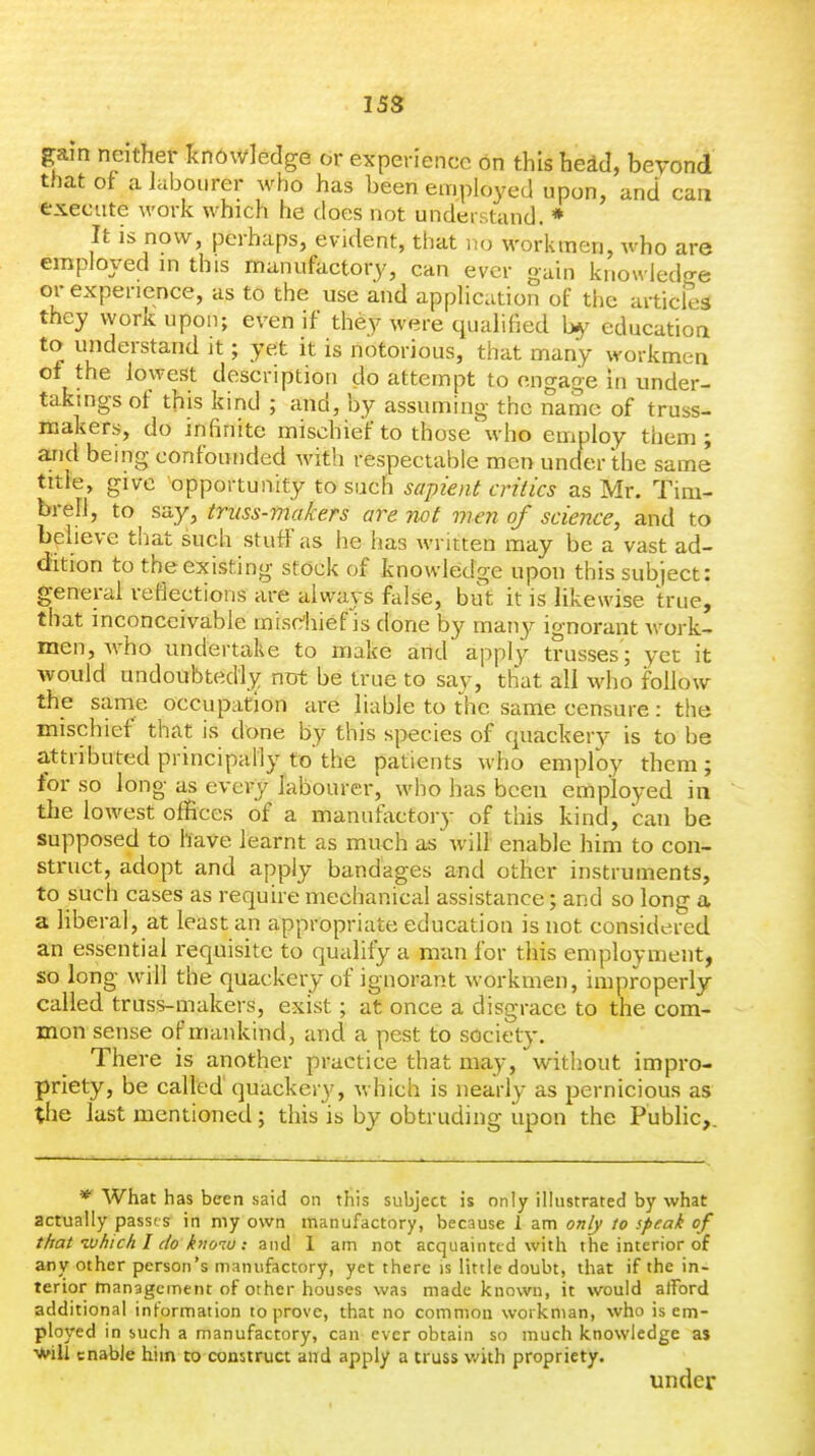 15S gain neither knowledge or experience on this hedcl, bevond that ot a labourer who has been employed upon, and caa execute work which he does not understand. * It is now, perhaps, evident, that no workmen, who are employed m this manufactory, can ever gain knowledo-e or experience, as to the use and application of the articles they work upon; even if they were qualified by education to understand it; yet it is notorious, that many workmen of the lowest description do attempt to engage in under- takings of this kind ; and, by assuming the name of truss- makers, do infinite mischief to those \vho employ them; and being confounded with respectable men uncfer the same title, give opportunity to such sapient critics as Mr. Tim- brefl, to say, truss-fnakers are not vien of science, and to beheve that such stuff as he has Avritten may be a vast ad- dition to the existing stock of knowledge upon this subject: general reflections are always false, but it is likewise true, that inconceivable mischief is done by many ignorant work- men, who undertake to make and apply trusses'; yet it would undoubtedlj^ ntrfc be true to say, that all who follow the same occupation are liable to the same censure: the mischief that is done by this species of quackery is to be attributed principally to the patients who employ them ; for so long as every labourer, who has been employed in the lowest offices of a manufactory of this kind, can be supposed to have learnt as much as will enable him to con- struct, adopt and apply bandages and other instruments, to such cases as require mechanical assistance; and so long a a liberal, at least an appropriate education is not considered, an essential requisite to qualify a man for this employment, so long will the quackery of ignorant workmen, improperly- called truss-makers, exist; at once a disgrace to the com- mon sense of mankind, and a pest to society. There is another practice that may, without impro- priety, be called quackery, which is nearly as pernicious as the last mentioned; this is by obtruding upon the Public,. * What has been said on this subject is only illustrated by what actually passes in my own manufactory, because 1 am only to speak of that ivhich I do knoiu : and 1 am not acquainted with the interior of any other person's manufactory, yet there is little doubt, that if the in- terior management of other houses was made known, it would afford additional information to prove, that no common workman, who is em- ployed in such a manufactory, can ever obtain so much knowledge as ■^ill enable him to construct aird apply a truss with propriety. under