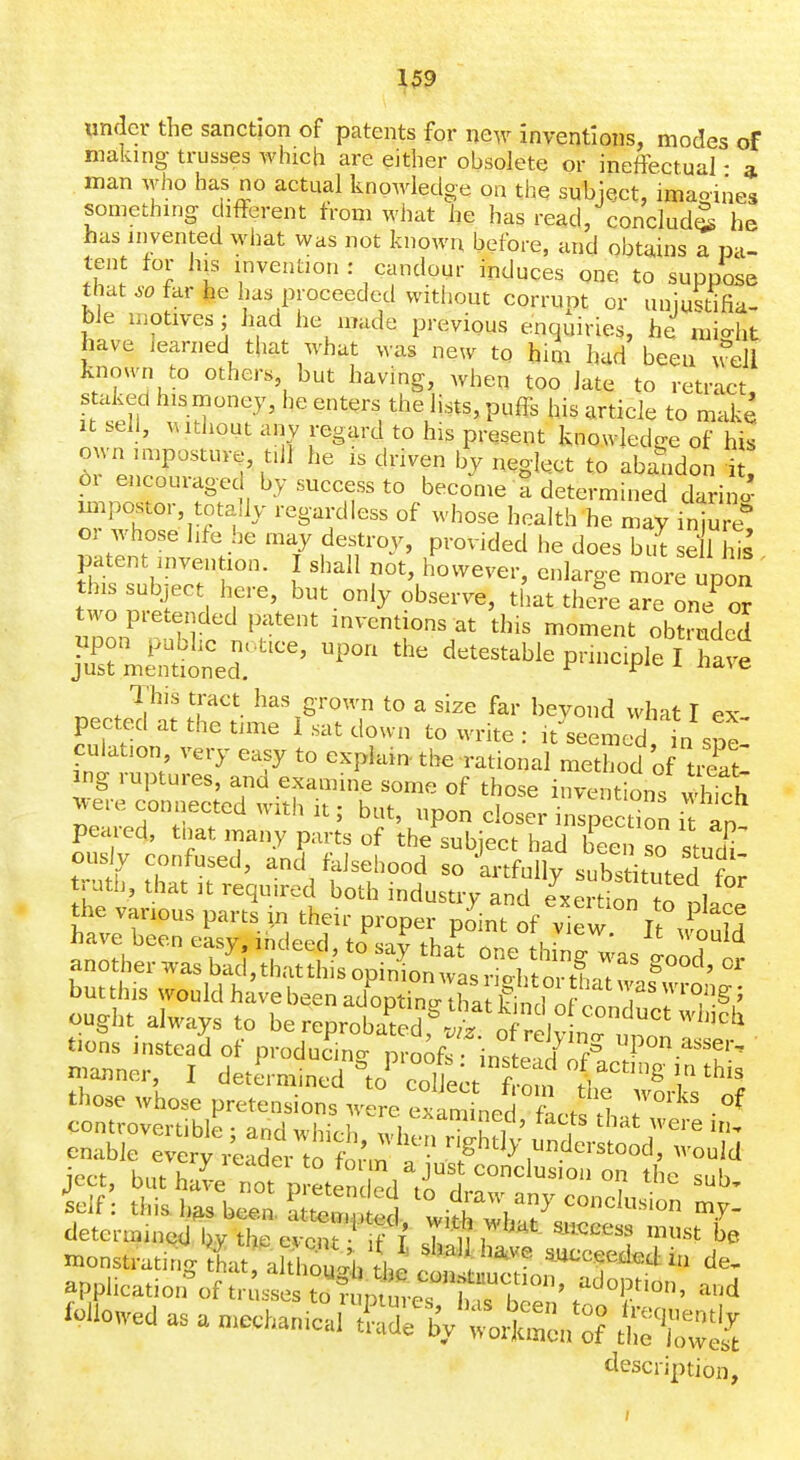 under the sanction of patents for new inventions, modes of making trusses which are either obsolete or ineffectual - a man who has no actual knowledge on the subject, imaoiues something different from what he has read, concludJ he has invented what was not known before, and obtains a pa- tent for his invention: candour induces one to suppose tl at ^0 far he has proceeded without corrupt or unjustifia- ble motives; had he made previous enquiries, he mio-ht have learned that what was new to him hud been well known to others, but having, when too late to retract, staked hismoney, he enters the lists, puffs his article to make It seh, Authout any regard to his present knowledge of his ^r' en^''^,?''l' ^'^^'f '^^ ^S'^^^ ^o abandon i 61 encouragec by success to become a determined darino- impostor, totally regardless of whose health he may inju e or whose life he may destroy, provided he does bit se 1 hs Fitent invention. I shall not, however, enlarge more up^^^^ ' this subject here, but only observe, that thei-e are on? ^ two pretended patent inventions at this moment obZde^ ^n^:^''-'^ detestable principle 1 This tract has grown to a size far beyond what I ex pected at the time 1 sat down to write : it seemed in s«e culation very easy to expiam. the rational method of tSl ing ruptures, and examine some of those inventions which ^ere connected with It; but, upon closer inspection i an peared, tliat many parts of the subject had beei so stuT ously confused, and fklseliood so artfullv substitnfp! f tions instead ot producino- nmoR.-. ;v. u J r'=' '^'P'^ ^^^^i-, those whose pretensions were exl „ed ftct L^ determined bv the event F T T n ^ ^''^''''^^ l>e monstrating tk't akhTuJh th^ shallha^ve succeeded in de. apphcation^f misse to? p^^^^^^^^ ^^J^^''^' ^^'^ Mowedasamechan^/^S^^t^r^ description.