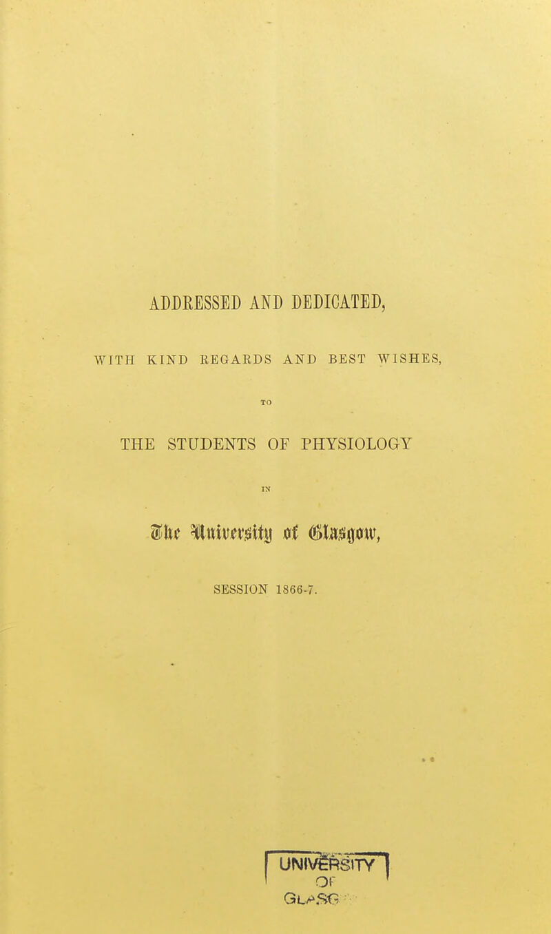 ADDRESSED AND DEDICATED, WITH KIND REGARDS AND BEST WISHES, TO THE STUDENTS OF PHYSIOLOGY IN SESSION 1866-7. >« UNIVERSITY Of
