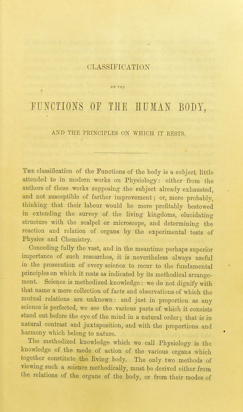 OF TlIK EUNCTIONS OF THE HUMAN BODY, AND THE PRINCIPLES ON WHICH IT RESTS. The classification of the Functions of the body is a subject little attended to in modern works on Physiology: either from the authors of these works supposing the subject already exhausted, and not susceptible of farther improvement; or, more probably, thinking that their labour would be more profitably bestowed in exteuding the survey of the living kingdoms, elucidating structure with the scalpel or microscope, and determining the reaction and relation of organs by the experimental tests of Physics and Chemistry. Conceding fully the vast, and in the meantime perhaps superior importance of such researches, it is nevertheless always useful in the prosecution of every science to recur to the fundamental principles on which it rests as indicated by its methodical arrange- ment. Science is methodized knowledge: we do not dignify with that name a mere collection of facts and observations of which the mutual relations are unknown: and just in proportion as any science is perfected, we see the various parts of which it consists stand out before the eye of the mind in a natural order; that is in natural contrast and juxtaposition, and with the proportions and harmony which belong to nature. The methodized knowledge which we call Physiology is the knowledge of the mode of action of the various organs which together constitute the living body. The only two methods of viewing such a science methodically, must be derived either from the relations of the organs of the body, or from their modes of
