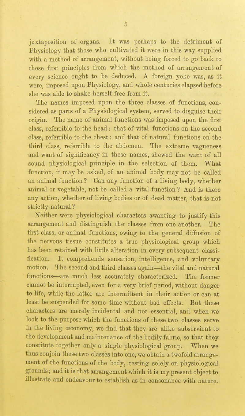juxtaposition of organs. It was jDerhaps to the detriment of Physiology that those who cultivated it were in this way supplied with a method of arrangement, without being forced to go back to those first principles from which the method of arrangement of every science ought to be deduced. A foreign yoke was, as it were, imposed upon Physiology, and whole centuries elapsed before she was able to shake herself free from it. The names imposed upon the three classes of functions, con- sidered as parts of a Physiological system, served to disguise their origin. The name of animal functions was imposed upon the first class, referrible to the head : that of vital functions on the second class, referrible to the chest: and that of natural functions on the third class, referrible to the abdomen. The extreme vagueness and want of significancy in these names, shewed the want of all sound physiological principle in the selection of them. What function, it may be asked, of an animal body may not be called an animal function ? Can any function of a living body, whether animal or vegetable, not be called a vital function ? And is there any action, whether of living bodies or of dead matter, that is not strictly natural ? Neither were physiological characters awanting to justify this arrangement and distinguish the classes from one another. The first class, or animal functions, owing to the general diffusion of the nervous tissue constitutes a true physiological group which has been retained with little alteration in every subsequent classi- fication. It comprehends sensation, intelligence, and voluntary motion. The second and third classes again—the vital and natural functions—are much less accurately characterized. The former cannot be interrupted, even for a very brief period, without danger to life, while the latter are intermittent in their action or can at least be suspended for some time without bad efPects. But these characters are merely incidental and not essential, and when we look to the purpose which the functions of these two classes serve in the living oeconomy, we find that they are alike subservient to the development and maintenance of the bodily fabric, so that they constitute together only a single physiological group. When we thus conjoin these two classes into one, we obtain a twofold arrange- ment of the functions of the body, resting solely on physiological grounds; and it is that arrangement which it is my present object to illustrate and endeavour to establish as in consonance with nature.