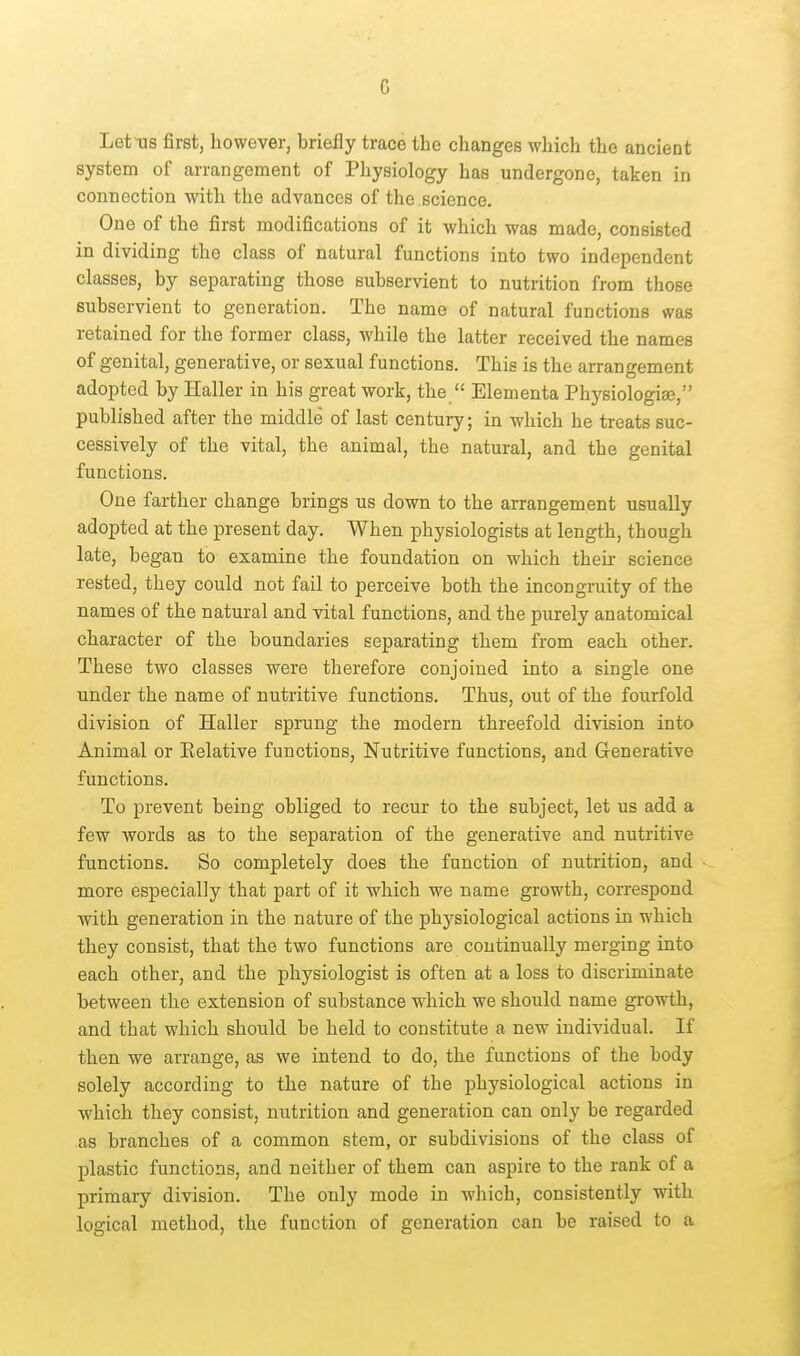 G LetTJS first, however, briefly trace the changes which the ancient system of arrangement of Pliysiology has undergone, taken in connection with the advances of the science. One of the first modifications of it which was made, consisted in dividing the class of natural functions into two independent classes, by separating those subservient to nutrition from those subservient to generation. The name of natural functions was retained for the former class, while the latter received the names of genital, generative, or sexual functions. This is the arrangement adopted by Haller in his great work, the  Elementa Physiologiae, published after the middle of last century; in -which he treats suc- cessively of the vital, the animal, the natural, and the genital functions. One farther change brings us down to the arrangement usually adopted at the present day. When physiologists at length, though late, began to examine the foundation on which their science rested, they could not fail to perceive both the incongruity of the names of the natural and vital functions, and the purely anatomical character of the boundaries separating them from each other. These two classes were therefore conjoined into a single one under the name of nutritive functions. Thus, out of the fourfold division of Haller sprung the modern threefold division into Animal or Relative functions, Nutritive functions, and Generative functions. To prevent being obliged to recur to the subject, let us add a few words as to the separation of the generative and nutritive functions. So completely does the function of nutrition, and more especially that part of it which we name growth, correspond ■with generation in the nature of the physiological actions in which they consist, that the two functions are continually merging into each other, and the physiologist is often at a loss to discriminate between the extension of substance which we should name growth, and that which should be held to constitute a new individual. If then we arrange, as we intend to do, the functions of the body solely according to the nature of the physiological actions in which they consist, nutrition and generation can only be regarded as branches of a common stem, or subdivisions of the class of plastic functions, and neither of them can aspire to the rank of a primary division. The only mode in which, consistently with logical method, the function of generation can be raised to a