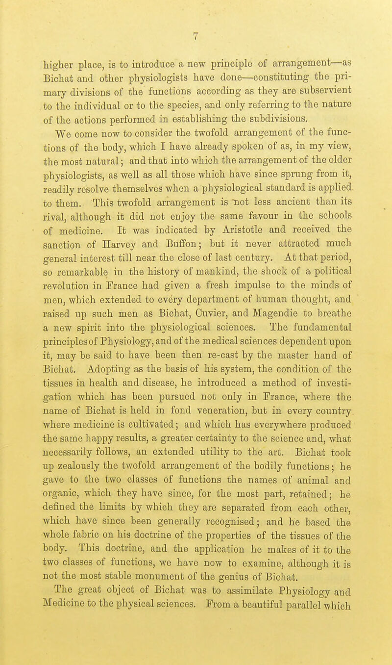 higher place, is to introduce a new principle of arrangement—as Bichat and other physiologists have done—constituting the pri- mary divisions of the functions according as they are subservient to the individual or to the species, and only referring to the nature of the actions performed in establishing the subdivisions. We come now to consider the twofold arrangement of the func- tions of the body, which I have already spoken of as, in my view, the most natural; and that into which the arrangement of the older physiologists, as well as all those which have since sprung from it, readily resolve themselves when a physiological standard is applied, to them. This twofold arrangement is 'not less ancient than its rival, although it did not enjoy the same favour in the schools of medicine. It was indicated by Aristotle and received the sanction of Harvey and Buffon; but it never attracted much general interest till near the close of last century. At that period, so remarkable in the history of mankind, the shock of a political revolution in France had given a fresh impulse to the minds of men, which extended to every department of human thought, and raised up such men as Bichat, Cuvier, and Magendie to breathe a new spirit into the physiological sciences. The fundamental principles of Physiology, and of the medical sciences dependent upon it, may be said to have been then re-cast by the master hand of Bichat. Adopting as the basis of his system, the condition of the tissues in health and disease, he introduced a method of investi- gation which has been pursued not only in France, where the name of Bichat is held in fond veneration, but in every country, where medicine is cultivated; and which has everywhere produced the same happy results, a greater certainty to the science and, what necessarily follows, an extended utility to the art. Bichat took up zealously the twofold arrangement of the bodily functions; he gave to the two classes of functions the names of animal and organic, which they have since, for the most part, retained; he defined the limits by which they are separated from each other, which have since been generally recognised; and he based the whole fabric on his doctrine of the properties of the tissues of the body. This doctrine, and the application he makes of it to the two classes of functions, we have now to examine, although it is not the most stable monument of the genius of Bichat. The great object of Bichat was to assimilate Physiology and Medicine to the physical sciences. From a beautiful parallel which