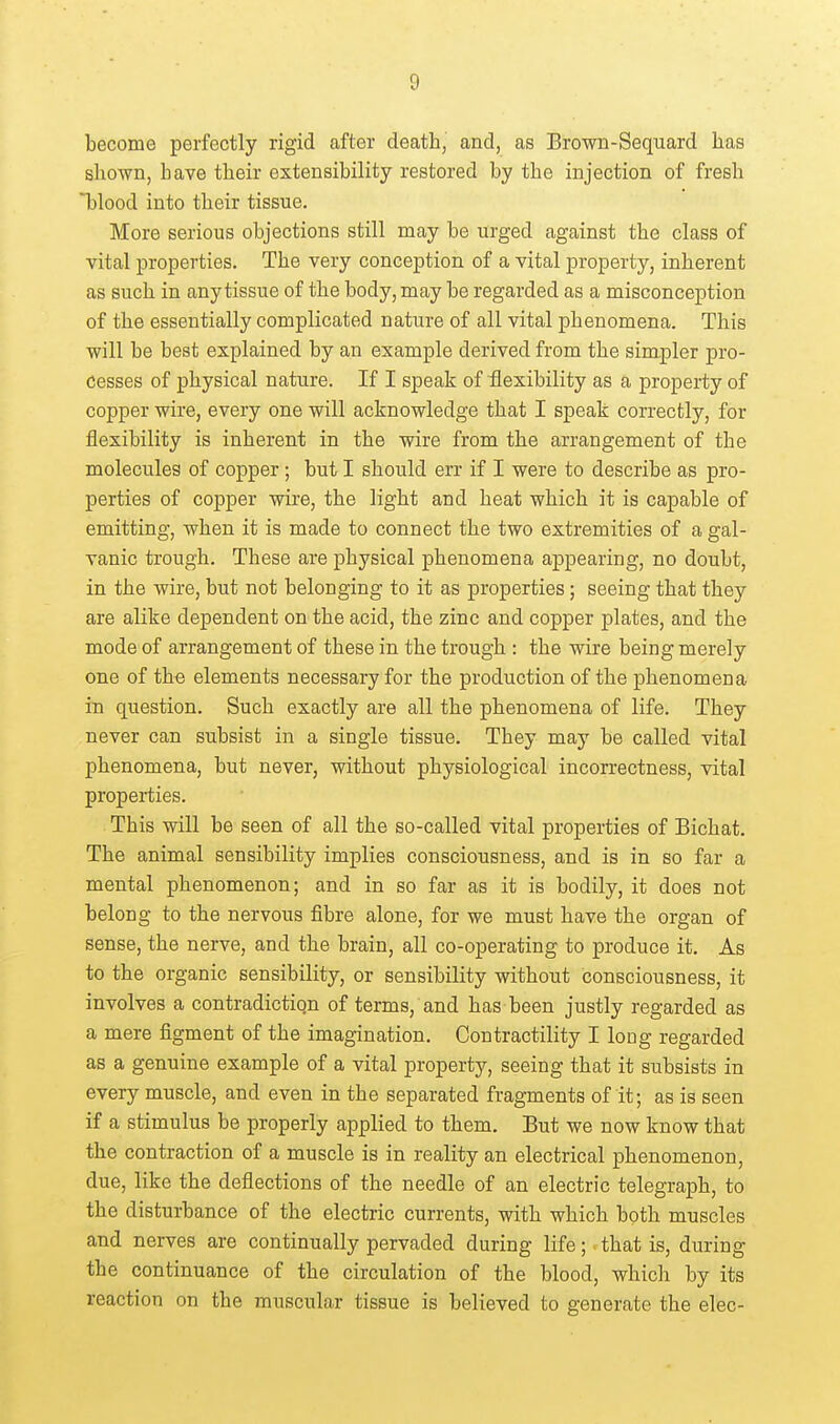 become perfectly rigid after death, and, as Brown-Sequard has shown, have their extensibility restored by the injection of fresh *blood into their tissue. More serious objections still may be urged against the class of vital properties. The very conception of a vital property, inherent as such in any tissue of the body, may be regarded as a misconception of the essentially complicated nature of all vital phenomena. This will be best explained by an example derived from the simpler pro- Cesses of physical nature. If I speak of flexibility as a property of copper wire, every one will acknowledge that I speak correctly, for flexibility is inherent in the wire from the arrangement of the molecules of copper ; but I should err if I were to describe as pro- perties of copper wire, the light and heat which it is capable of emitting, when it is made to connect the two extremities of a gal- vanic trough. These are physical phenomena appearing, no doubt, in the wire, but not belonging to it as properties; seeing that they are alike dependent on the acid, the zinc and copper plates, and the mode of arrangement of these in the trough : the wire being merely one of the elements necessary for the production of the phenomena in question. Such exactly are all the phenomena of life. They never can subsist in a single tissue. They may be called vital phenomena, but never, without physiological incorrectness, vital properties. This will be seen of all the so-called vital properties of Bichat. The animal sensibility implies consciousness, and is in so far a mental phenomenon; and in so far as it is bodily, it does not belong to the nervous fibre alone, for we must have the organ of sense, the nerve, and the brain, all co-operating to produce it. As to the organic sensibility, or sensibility without consciousness, it involves a contradiction of terms, and has been justly regarded as a mere figment of the imagination. Contractility I loug regarded as a genuine example of a vital property, seeing that it subsists in every muscle, and even in the separated fragments of it; as is seen if a stimulus be properly applied to them. But we now know that the contraction of a muscle is in reality an electrical phenomenon, due, like the deflections of the needle of an electric telegraph, to the disturbance of the electric currents, with which both muscles and nerves are continually pervaded during life; that is, during the continuance of the circulation of the blood, which by its reaction on the muscular tissue is believed to generate the elec-