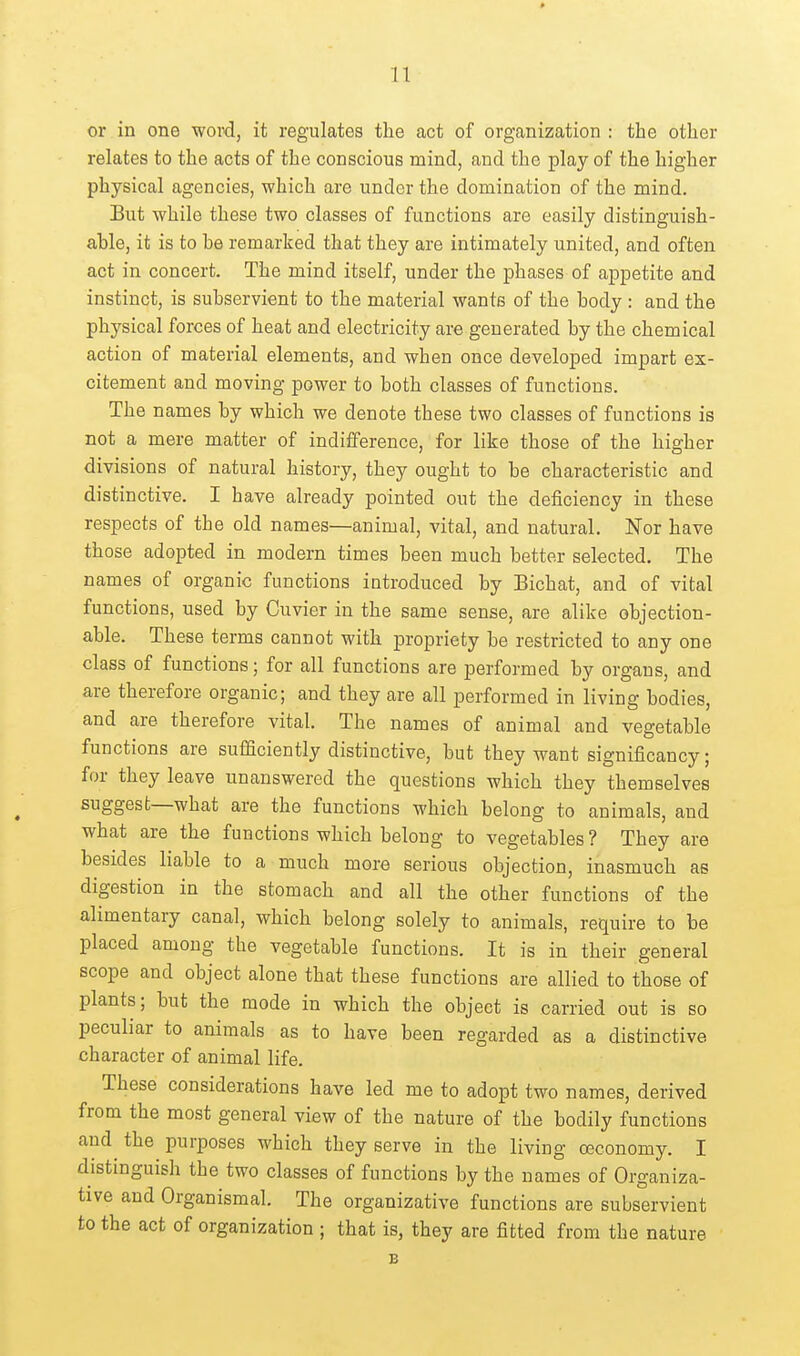 or in one word, it regulates the act of organization : the other relates to the acts of the conscious mind, and the play of the higher physical agencies, which are under the domination of the mind. But while these two classes of functions are easily distinguish- able, it is to he remarked that they are intimately united, and often act in concert. The mind itself, under the phases of appetite and instinct, is subservient to the material wants of the body : and the physical forces of heat and electricity are generated by the chemical action of material elements, and when once developed impart ex- citement and moving power to both classes of functions. The names by which we denote these two classes of functions is not a mere matter of indifference, for like those of the higher divisions of natural history, they ought to be characteristic and distinctive. I have already pointed out the deficiency in these respects of the old names—animal, vital, and natural. Nor have those adopted in modern times been much better selected. The names of organic functions introduced by Bichat, and of vital functions, used by Cuvier in the same sense, are alike objection- able. These terms cannot with propriety be restricted to any one class of functions; for all functions are performed by organs, and are therefore organic; and they are all performed in living bodies, and are therefore vital. The names of animal and vegetable functions are sufBciently distinctive, but they want significancy; for they leave unanswered the questions which they themselves suggest—what are the functions which belong to animals, and what are the functions which belong to vegetables? They are besides liable to a much more serious objection, inasmuch as digestion in the stomach and all the other functions of the alimentary canal, which belong solely to animals, require to be placed among the vegetable functions. It is in their general scope and object alone that these functions are allied to those of plants; but the mode in which the object is carried out is so peculiar to animals as to have been regarded as a distinctive character of animal life. These considerations have led me to adopt two names, derived from the most general view of the nature of the bodily functions and the purposes which they serve in the living (Economy. I distinguish the two classes of functions by the names of Organiza- tive and Organismal. The organizative functions are subservient to the act of organization ; that is, they are fitted from the nature B