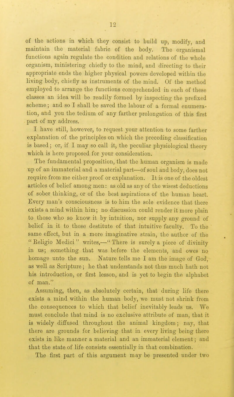 of the actions in which they consist to build up, modify, and maintain the material fabric of the body. The organismal functions again regulate the condition and relations of the whole organism, ministering chiefly to the mind, and directing to their appropriate ends the higher physical powers developed within the living body, chiefly as instruments of the mind. Of the method employed to arrange the functions comprehended in each of these classes an idea will be readily formed by inspecting the prefixed scheme; and so I shall be saved the labour of a formal enumera- tion, and you the tedium of any farther prolongation of this first part of my address. I have still, however, to request your attention to some farther explanation of the principles on which the preceding classification is based; or, if I may so call it, the peculiar physiological theory which is here proposed for your consideration. The fundamental proposition, that the human organism is made up of an immaterial and a material part—of soul and body, does not require from me either proof or explanation. It is one of the oldest articles of belief among men: as old as any of the wisest deductions of sober thinking, or of the best aspirations of the human heart. Every man's consciousness is to him the sole evidence that there exists a mind within him; no discussion could render it more plain to those who so know it by intuition, nor supply any ground of belief in it to those destitute of that intuitive faculty. To the same effect, but in a more imaginative strain, the author of the Keligio Medici writes,—There is surely a piece of divinity in us; something that was before the elements, and owes no homage unto the sun. Nature tells me I am the image of God, as well as Scripture; he that understands not thus much hath not his introduction, or first lesson, and is yet to begin the alphabet of man. Assuming, then, as absolutely certain, that during life there exists a mind within the human bodj'^, we must not shrink from the consequences to which that belief inevitably leads us. We must conclude that mind is no exclusive attribute of man, that it is widely diffused throughout the animal kingdom; nay, that there are grounds for believing that in every living being there exists in like manner a material and an immaterial element; and that the state of life consists essentially in that combination. The first part of this argument may be presented under two