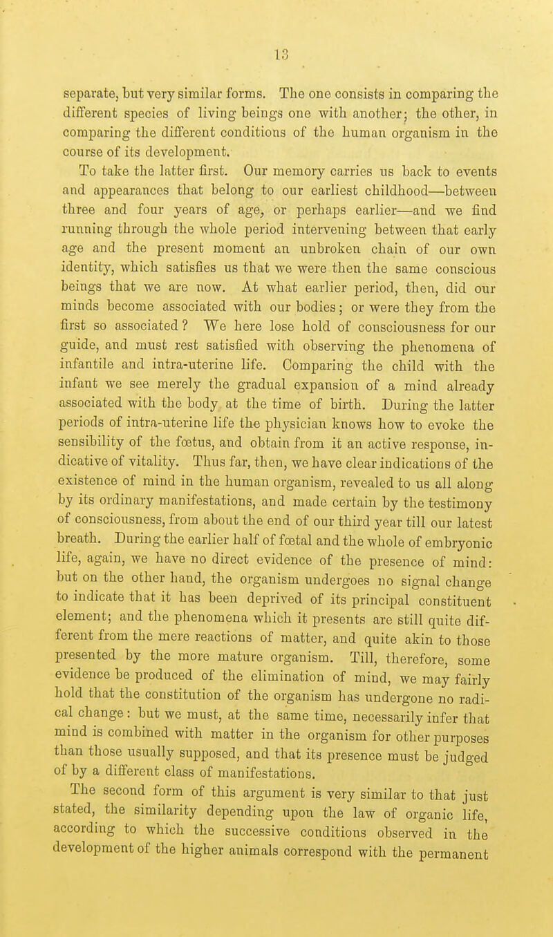 separate, but very similar forms. The one consists in comparing the different species of living beings one with another; the other, in comparing the different conditions of the human organism in the course of its development. To take the latter first. Our memory carries us back to events and appearances that belong to our earliest childhood—between three and four years of age^ or perhaps earlier—and we find running through the whole period intervening between that early age and the present moment an unbroken chain of our own identity, which satisfies us that we were then the same conscious beings that we are now. At what earlier period, then, did our minds become associated with our bodies; or were they from the first so associated ? We here lose hold of consciousness for our guide, and must rest satisfied with observing the phenomena of infantile and intra-uterine life. Comparing the child with the infant we see merely the gradual expansion of a mind already associated with the body at the time of birth. During the latter periods of intra-uterine life the physician knows how to evoke the sensibility of the foetus, and obtain from it an active response, in- dicative of vitality. Thus far, then, we have clear indications of the existence of mind in the human organism, revealed to us all along by its ordinary manifestations, and made certain by the testimony of consciousness, from about the end of our third year till our latest breath. During the earlier half of fostal and the whole of embryonic life, again, we have no direct evidence of the presence of mind: but on the other hand, the organism undergoes no signal change to indicate that it has been deprived of its principal constituent element; and the phenomena which it presents are still quite dif- ferent from the mere reactions of matter, and quite akin to those presented by the more mature organism. Till, therefore, some evidence be produced of the elimination of mind, we may fairly hold that the constitution of the organism has undergone no radi- cal change: but we must, at the same time, necessarily infer that mind is combined with matter in the organism for other purposes than those usually supposed, and that its presence must be judged of by a different class of manifestations. The second form of this argument is very similar to that just stated, the similarity depending upon the law of organic life, according to which the successive conditions observed in the development of the higher animals correspond with the permanent