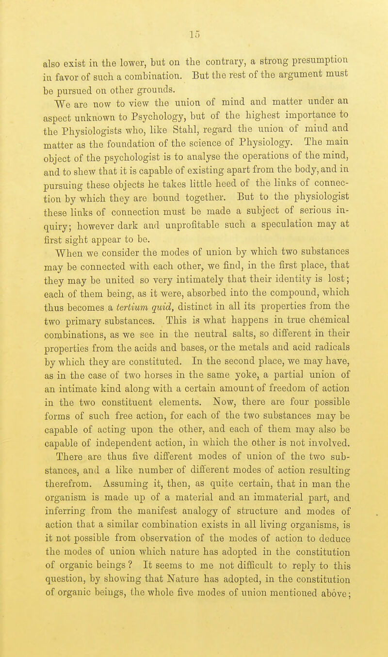 also exist in the lower, but on the contrary, a strong presumption in favor of such a combination. But the rest of the argument must be pursued on other grounds. We are now to view the union of mind and matter under an aspect unknown to Psychology, but of the highest importance to the Physiologists who, like Stahl, regard the union of mind and matter as the foundation of the science of Physiology. The main object of the psychologist is to analyse the operations of the mind, and to shew that it is capable of existing apart from the body, and in pursuing these objects he takes little heed of the links of connec- tion by which they are bound together. But to the physiologist these links of connection must be made a subject of serious in- quiry; however dark and unprofitable such a speculatiou may at first sight appear to be. When we consider the modes of union by which two substances may be connected with each other^ we find, in the first place, that they may be united so very intimately that their identity is lost; each of them being, as it were, absorbed into the compound, which thus becomes a tertium quid, distinct in all its properties from the two primary substances. This is what happens in true chemical combinations, as we see in the neutral salts, so different in their properties from the acids and bases, or the metals and acid radicals by which they are constituted. In the second place, we may have, as in the case of two horses in the same yoke, a partial union of an intimate kind along with a certain amount of freedom of action in the two constituent elements. Now, there are four possible forms of such free action, for each of the two substances may be capable of acting upon the other, and each of them may also be capable of independent action, in which the other is not involved. There are thus five different modes of union of the two sub- stances, and a like number of difi^erent modes of action resulting therefrom. Assuming it, then, as quite certain, that in man the organism is made up of a material and an immaterial part, and inferring from the manifest analogy of structure and modes of action that a similar combination exists in all living organisms, is it not possible from observation of the modes of action to deduce the modes of union which nature has adopted in the constitution of organic beings ? It seems to me not difficult to reply to this question, by showing that Nature has adopted, in the constitution of organic beings, the whole five modes of union mentioned above;