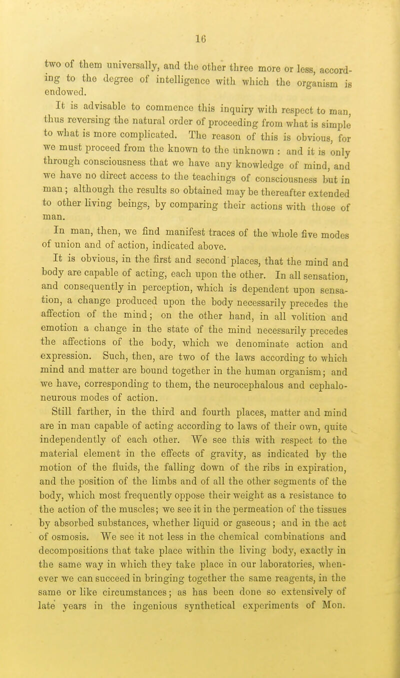 two of them universally, and tlio other three more or less, accord- ing to the degree of intelligence with which the organism is endowed. It is advisable to commence this inquiry with respect to man, thus reversing the natural order of proceeding from what is simplj to what is more complicated. The reason of this is obvious, for we must proceed from the known to the unknown : and it is only through consciousness that we have any knowledge of mind, and we have no direct access to the teachings of consciousness but in man ; although the results so obtained may be thereafter extended to other Hving beings, by comparing their actions with those of man. In man, then, we find manifest traces of the whole five modes of union and of action, indicated above. It is obvious, in the first and second places, that the mind and body are capable of acting, each upon the other. In all sensation, and consequently in perception, which is dependent upon sensa- tion, a change produced upon the body necessarily precedes the affection of the mind; on the other hand, in all volition and emotion a change in the state of the mind necessarily precedes the affections of the body, which we denominate action and expression. Such, then, are two of the laws according to which mind and matter are bound together in the human organism; and we have, corresponding to them, the neurocephalous and cephalo- neurous modes of action. Still farther, in the third and fourth places, matter and mind are in man capable of acting according to laws of their own, quite independently of each other. We see this with respect to the material element in the effects of gravity, as indicated by the motion of the fluids, the falling down of the ribs in expiration, and the position of the limbs and of all the other segments of the body, which most frequently oppose their weight as a resistance to the action of the muscles; we see it in the permeation of the tissues by absorbed substances, whether liquid or gaseous; and in the act of osmosis. We see it not less in the chemical combinations and decompositions that take place within the living body, exactly in the same way in which they take place in our laboratories, when- ever we can succeed in bringing together the same reagents, in the same or like circumstances; as has been done so extensively of late years in the ingenious synthetical experiments of Mon.