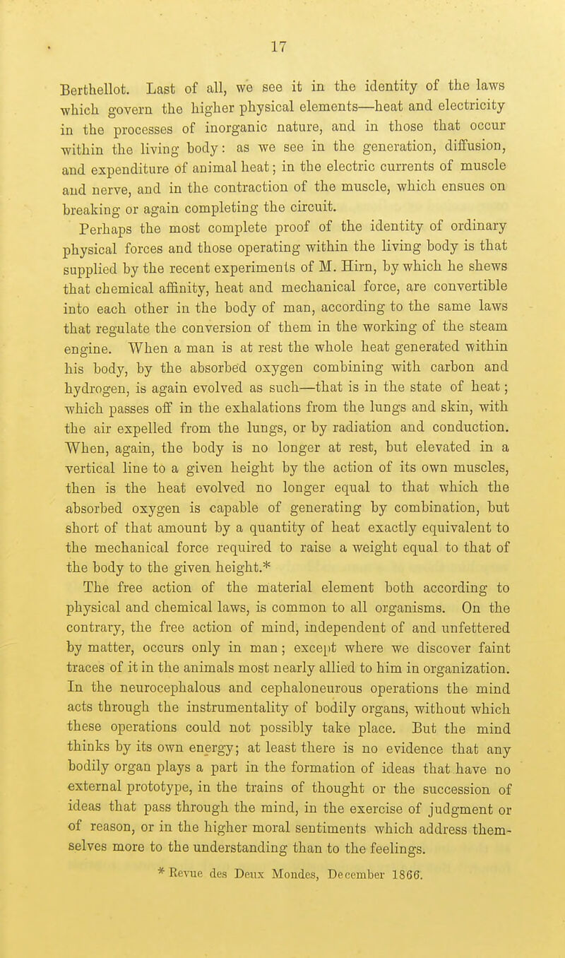 Berthellot. Last of all, we see it in the identity of the laws ■which govern the higher physical elements—heat and electricity in the processes of inorganic nature, and in those that occur ■within the living body: as we see in the generation, diffusion, and expenditure of animal heat; in the electric currents of muscle and nerve, and in the contraction of the muscle, which ensues on breaking or again completing the circuit. Perhaps the most complete proof of the identity of ordinary physical forces and those operating within the living body is that supplied by the recent experiments of M. Hirn, by which he shews that chemical alfinity, heat and mechanical force, are convertible into each other in the body of man, according to the same laws that regulate the conversion of them in the ■working of the steam engine. When a man is at rest the whole heat generated -within his body, by the absorbed oxygen combining -with carbon and hydrogen, is again evolved as such—that is in the state of heat; ■which passes off in the exhalations from the lungs and skin, -with the air expelled from the lungs, or by radiation and conduction. When, again, the body is no longer at rest, but elevated in a vertical line to a given height by the action of its own muscles, then is the heat evolved no longer equal to that which the absorbed oxygen is capable of generating by combination, but short of that amount by a quantity of heat exactly equivalent to the mechanical force required to raise a weight equal to that of the body to the given height.* The free action of the material element both according to physical and chemical laws, is common to all organisms. On the contrary, the free action of mind, independent of and unfettered by matter, occurs only in man; except where ■we discover faint traces of it in the animals most nearly allied to him in organization. In the neurocephalous and cephaloneurous operations the mind acts through the instrumentality of bodily organs, 'without which these operations could not possibly take place. But the mind thinks by its own energy; at least there is no evidence that any bodily organ plays a part in the formation of ideas that have no external prototype, in the trains of thought or the succession of ideas that pass through the mind, in the exercise of judgment or of reason, or in the higher moral sentiments which address them- selves more to the understanding than to the feelings. *Re-vue des Deux Mondes, December 1866.