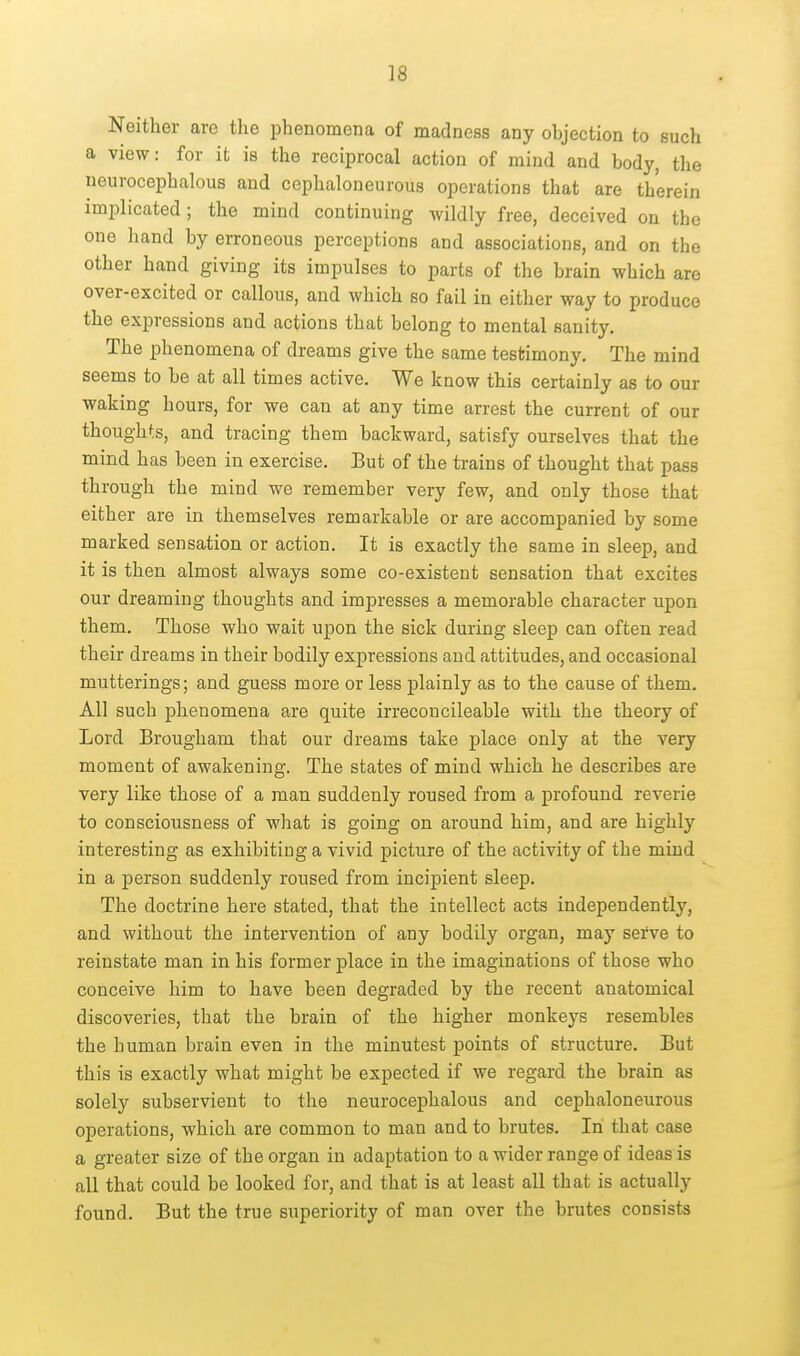 Neither are the phenomena of madness any objection to such a view: for it is the reciprocal action of mind and body, tlie neurocephalous and cephaloneurous operations that are therein implicated; the mind continuing wildly free, deceived on the one hand by erroneous perceptions and associations, and on the other hand giving its impulses to parts of the brain which are over-excited or callous, and which so fail in either way to produce the expressions and actions that belong to mental sanity. The phenomena of dreams give the same testimony. The mind seems to be at all times active. We know this certainly as to our waking hours, for we can at any time arrest the current of our thoughts, and tracing them backward, satisfy ourselves that the mind has been in exercise. But of the trains of thought that pass through the mind we remember very few, and only those that either are in themselves remarkable or are accompanied by some marked sensation or action. It is exactly the same in sleep, and it is then almost always some co-existent sensation that excites our dreaming thoughts and impresses a memorable character upon them. Those who wait upon the sick during sleep can often read their dreams in their bodily expressions and attitudes, and occasional mutterings; and guess more or less plainly as to the cause of them. All such phenomena are quite irreconcileable with the theory of Lord Brougham that our dreams take place only at the very moment of awakening. The states of mind which he describes are very like those of a man suddenly roused from a profound reverie to consciousness of what is going on around him, and are highly interesting as exhibiting a vivid picture of the activity of the mind in a person suddenly roused from incipient sleep. The doctrine here stated, that the intellect acts independently, and without the intervention of any bodily organ, may serve to reinstate man in his former place in the imaginations of those who conceive him to have been degraded by the recent anatomical discoveries, that the brain of the higher monkeys resembles the human brain even in the minutest points of structure. But this is exactly what might be expected if we regard the brain as solely subservient to the neurocephalous and cephaloneurous operations, which are common to man and to brutes. In that case a greater size of the organ in adaptation to a wider range of ideas is all that could be looked for, and that is at least all that is actually found. But the true superiority of man over the brutes consists