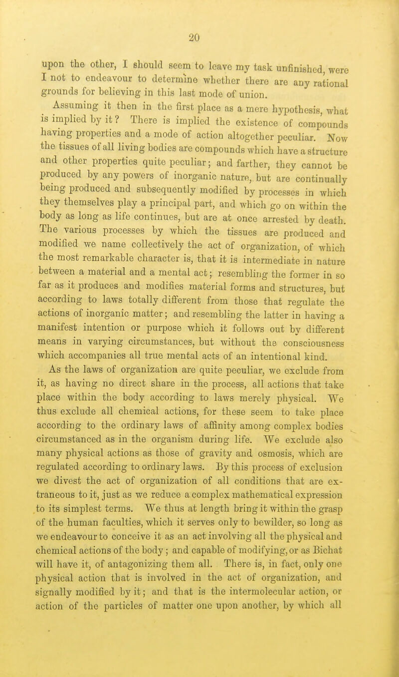 upon the other, I should seem to leave my task unfinished, were I not to endeavour to determine whether there are any rational grounds for believing in this last mode of union. Assuming it then in the first place as a mere hypothesis, what is implied by it ? There is implied the existence of compounds having properties and a mode of action altogether peculiar. Now the tissues of all living bodies are compounds which have a structure and other properties quite peculiar; and farther, they cannot be produced by any powers of inorganic nature, but are continually being produced and subsequently modified by processes in which they themselves play a principal part, and which go on within the body as long as life continues, but are at once arrested by death. The various processes by which the tissues are produced and modified we name collectively the act of organization, of which the most remarkable character is, that it is intermediate in nature between a material and a mental act; resembling the former in so far as it produces and modifies material forms and structures, but according to laws totally different from those that regulate the actions of inorganic matter; and resembling the latter in having a manifest intention or purpose which it follows out by different means in varying circumstances, but without the consciousness which accompanies all true mental acts of an intentional kind. As the laws of organization are quite peculiar, we exclude from it, as having no direct share in the process, all actions that take place within the body according to laws merely physical. We thus exclude all chemical actions, for these seem to take place according to the ordinary laws of affinity among complex bodies circumstanced as in the organism during life. We exclude also many physical actions as those of gravity and osmosis, which are regulated according to ordinary laws. By this process of exclusion we divest the act of organization of all conditions that are ex- traneous to it, just as we reduce a complex mathematical expression to its simplest terms. We thus at length bring it within the grasp of the human faculties, which it serves only to bewilder, so long as we endeavour to conceive it as an act involving all the physical and chemical actions of the body; and capable of modifying, or as Bichat will have it, of antagonizing them all. There is, in fact, only one physical action that is involved in the act of organization, and signally modified by it; and that is the intermolecular action, or action of the particles of matter one upon another, by which all