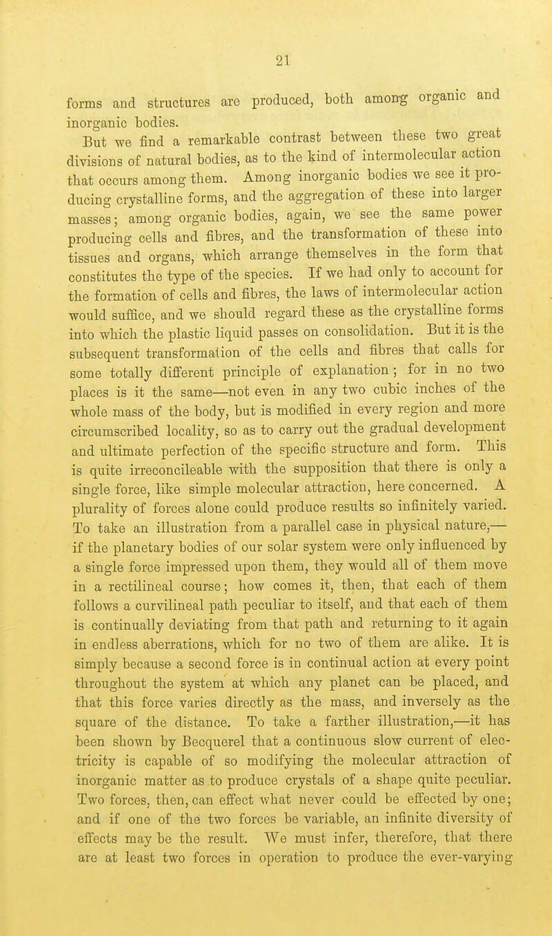 forms and structures are produced, both amon-g organic and inorganic bodies. But we find a remarkable contrast between these two great divisions of natural bodies, as to the kind of intermolecular action that occurs among them. Among inorganic bodies we see it pro- ducing crystalline forms, and the aggregation of these into larger masses; among organic bodies, again, we see the same power producing cells and fibres, and the transformation of these into tissues and organs, which arrange themselves in the form that constitutes the type of the species. If we had only to account for the formation of cells and fibres, the laws of intermolecular action would suface, and we should regard these as the crystalline forms into which the plastic liquid passes on consolidation. But it is the subsequent transformation of the cells and fibres that calls for some totally different principle of explanation ; for in no two places is it the same—not even in any two cubic inches of the whole mass of the body, but is modified in every region and more circumscribed locality, so as to carry out the gradual development and ultimate perfection of the specific structure and form. This is quite irreconcileable with the supposition that there is only a single force, like simple molecular attraction, here concerned. A plurality of forces alone could produce results so infinitely varied. To take an illustration from a parallel case in physical nature,— if the planetary bodies of our solar system were only influenced by a single force impressed upon them, they would all of them move in a rectilineal course; how comes it, then, that each of them follows a curvilineal path peculiar to itself, and that each of them is continually deviating from that path and returning to it again in endless aberrations, which for no two of them are alike. It is simply because a second force is in continual action at every point throughout the system at which any planet can be placed, and that this force varies directly as the mass, and inversely as the square of the distance. To take a farther illustration,—it has been shown by Becquerel that a continuous slow current of elec- tricity is capable of so modifying the molecular attraction of inorganic matter as to produce crystals of a shape quite peculiar. Two forces, then, can eifect what never could be efi'ected by one; and if one of the two forces be variable, an infinite diversity of effects may bo the result. We must infer, therefore, that there are at least two forces in operation to produce the ever-varying