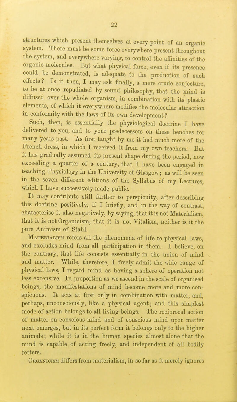 structures which present themselves at every point of an organic system. There must be some force everywhere present throughout the system, and everywhere varying, to control the affinities of the organic molecules. But what physical force, even if its presence could bo demonstrated, is adequate to the production of such effects? Is it then, I may ask finally, a mere crude conjecture, to be at once repudiated by sound philosophy, that the mind is difi'used over the whole organism, in combination with its plastic elements, of which it everywhere modifies the molecular attraction in conformity with the laws of its own development ? Such, then, is essentially the physiological doctrine I have delivered to you, and to your predecessors on these benches for many years past. As first taught by me it had much more of the French dress, in which I received it from my own teachers. But it has gradually assumed its present shape during the period, now exceeding a quarter of a century, that I have been engaged in teaching Physiology in the University of Glasgow; as will be seen in the seven different editions of the Syllabus of my Lectures, which I have successively made public. It may contribute still farther to perspicuity, after describing this doctrine positively, if I briefly, and in the way of contrast, characterise it also negatively, by saying, that it is not Materialism, that it is not Organicism, that it is not Vitalism, neither is it the pure Animism of Stahl. Materialism refers all the phenomena of life to physical laws, and excludes mind from all participation in them. I believe, on the contrary, that life consists essentially in the union of mind and matter. While, therefore, I freely admit the wide range of physical laws, I regard mind as having a sphere of operation not less extensive. In proportion as we ascend in the scale of organised beings, the manifestations of mind become more and more con- spicuous. It acts at first only in combination with matter, and, perhaps, unconsciously, like a physical agent; and this simplest mode of action belongs to all living beings. The reciprocal action of matter on conscious mind and of conscious mind upon matter next emerges, but in its perfect form it belongs only to the higher animals; while it is in the human species almost alone that the mind is capable of acting freely, and independent of all bodily fetters. Organicism diifers from materialism, in so far as it merely ignores