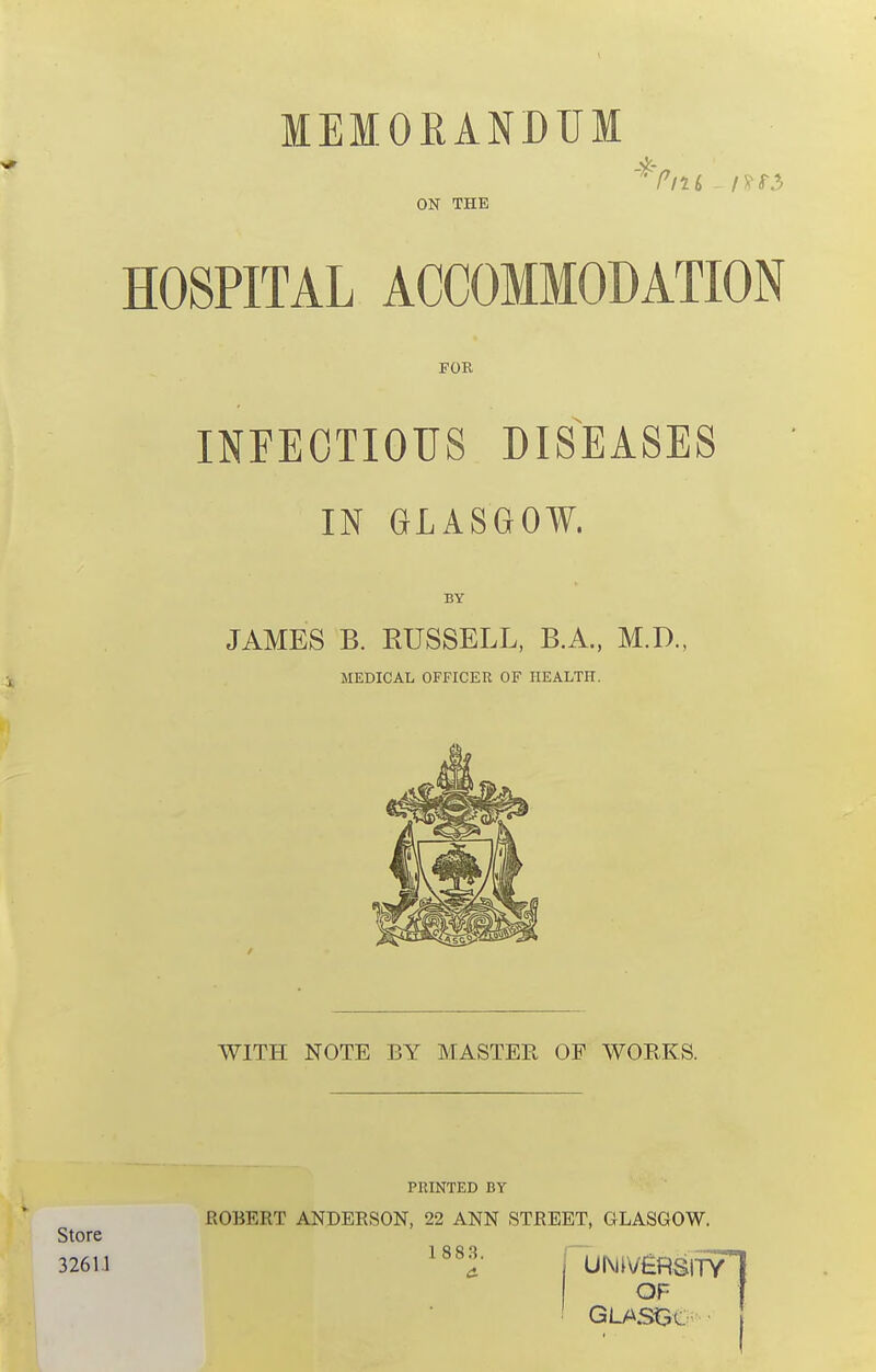 MEMORANDUM 4r ON THE HOSPITAL ACCOMMODATION FOE INFECTIOUS DISEASES IN GLASGOW. BY JAMES B. RUSSELL, B.A.. M.D., MEDICAL OFFICER OF HEALTH. WITH NOTE BY MASTER OP WORKS. Store 326U PRINTED BY ROBERT ANDERSON, 22 ANN STREET, GLASGOW. 1 883.